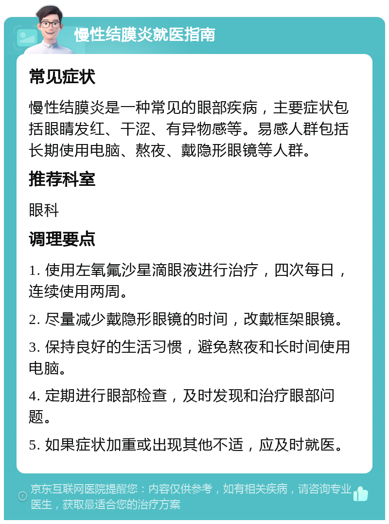 慢性结膜炎就医指南 常见症状 慢性结膜炎是一种常见的眼部疾病，主要症状包括眼睛发红、干涩、有异物感等。易感人群包括长期使用电脑、熬夜、戴隐形眼镜等人群。 推荐科室 眼科 调理要点 1. 使用左氧氟沙星滴眼液进行治疗，四次每日，连续使用两周。 2. 尽量减少戴隐形眼镜的时间，改戴框架眼镜。 3. 保持良好的生活习惯，避免熬夜和长时间使用电脑。 4. 定期进行眼部检查，及时发现和治疗眼部问题。 5. 如果症状加重或出现其他不适，应及时就医。