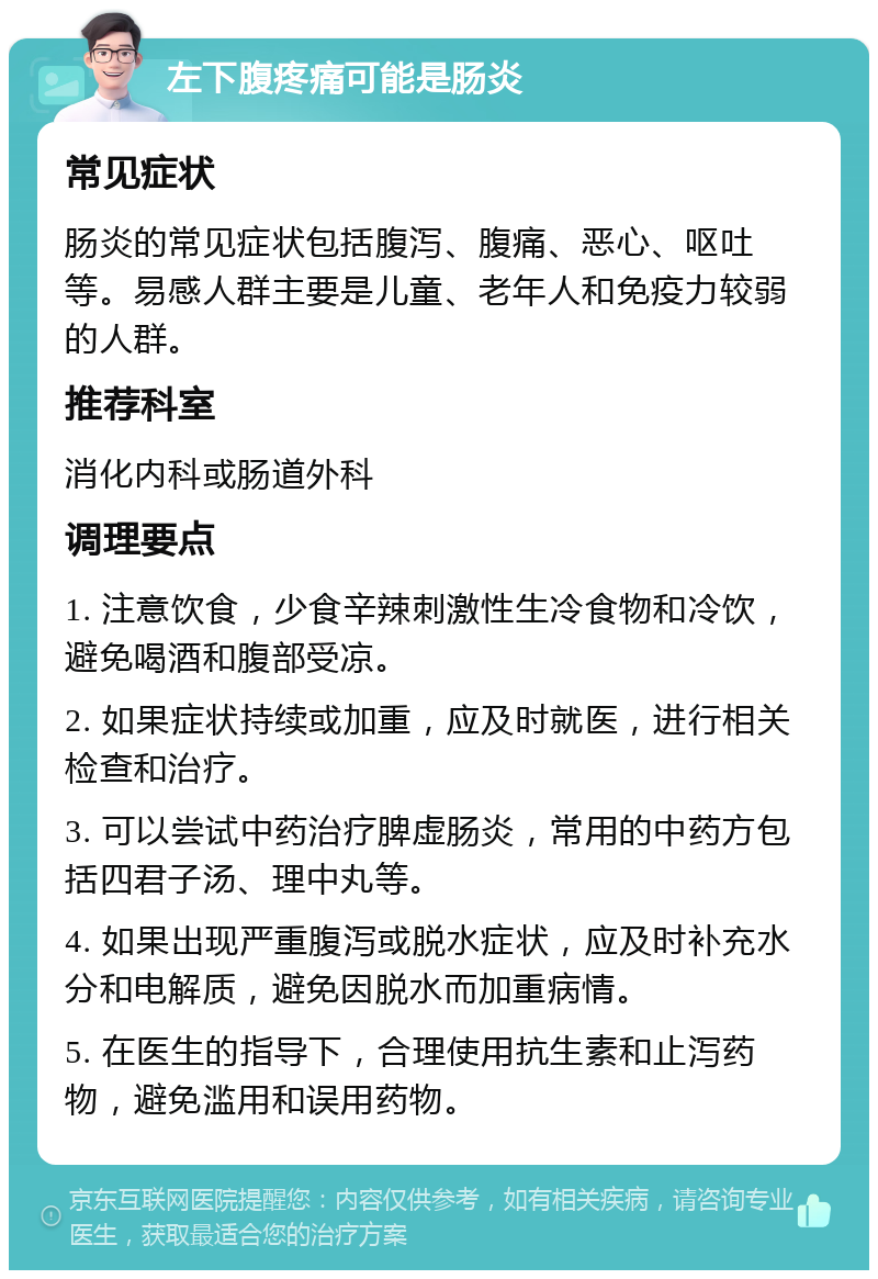 左下腹疼痛可能是肠炎 常见症状 肠炎的常见症状包括腹泻、腹痛、恶心、呕吐等。易感人群主要是儿童、老年人和免疫力较弱的人群。 推荐科室 消化内科或肠道外科 调理要点 1. 注意饮食，少食辛辣刺激性生冷食物和冷饮，避免喝酒和腹部受凉。 2. 如果症状持续或加重，应及时就医，进行相关检查和治疗。 3. 可以尝试中药治疗脾虚肠炎，常用的中药方包括四君子汤、理中丸等。 4. 如果出现严重腹泻或脱水症状，应及时补充水分和电解质，避免因脱水而加重病情。 5. 在医生的指导下，合理使用抗生素和止泻药物，避免滥用和误用药物。