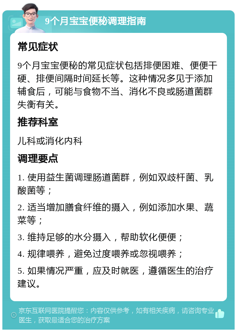 9个月宝宝便秘调理指南 常见症状 9个月宝宝便秘的常见症状包括排便困难、便便干硬、排便间隔时间延长等。这种情况多见于添加辅食后，可能与食物不当、消化不良或肠道菌群失衡有关。 推荐科室 儿科或消化内科 调理要点 1. 使用益生菌调理肠道菌群，例如双歧杆菌、乳酸菌等； 2. 适当增加膳食纤维的摄入，例如添加水果、蔬菜等； 3. 维持足够的水分摄入，帮助软化便便； 4. 规律喂养，避免过度喂养或忽视喂养； 5. 如果情况严重，应及时就医，遵循医生的治疗建议。