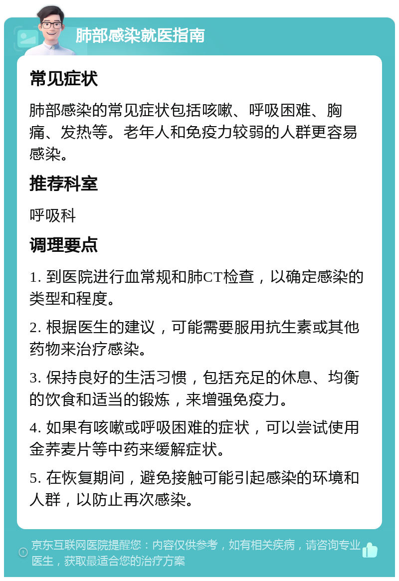 肺部感染就医指南 常见症状 肺部感染的常见症状包括咳嗽、呼吸困难、胸痛、发热等。老年人和免疫力较弱的人群更容易感染。 推荐科室 呼吸科 调理要点 1. 到医院进行血常规和肺CT检查，以确定感染的类型和程度。 2. 根据医生的建议，可能需要服用抗生素或其他药物来治疗感染。 3. 保持良好的生活习惯，包括充足的休息、均衡的饮食和适当的锻炼，来增强免疫力。 4. 如果有咳嗽或呼吸困难的症状，可以尝试使用金荞麦片等中药来缓解症状。 5. 在恢复期间，避免接触可能引起感染的环境和人群，以防止再次感染。