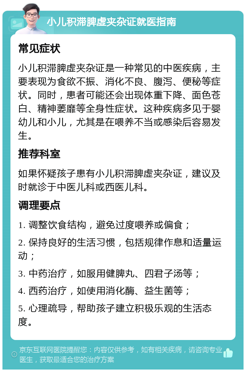 小儿积滞脾虚夹杂证就医指南 常见症状 小儿积滞脾虚夹杂证是一种常见的中医疾病，主要表现为食欲不振、消化不良、腹泻、便秘等症状。同时，患者可能还会出现体重下降、面色苍白、精神萎靡等全身性症状。这种疾病多见于婴幼儿和小儿，尤其是在喂养不当或感染后容易发生。 推荐科室 如果怀疑孩子患有小儿积滞脾虚夹杂证，建议及时就诊于中医儿科或西医儿科。 调理要点 1. 调整饮食结构，避免过度喂养或偏食； 2. 保持良好的生活习惯，包括规律作息和适量运动； 3. 中药治疗，如服用健脾丸、四君子汤等； 4. 西药治疗，如使用消化酶、益生菌等； 5. 心理疏导，帮助孩子建立积极乐观的生活态度。