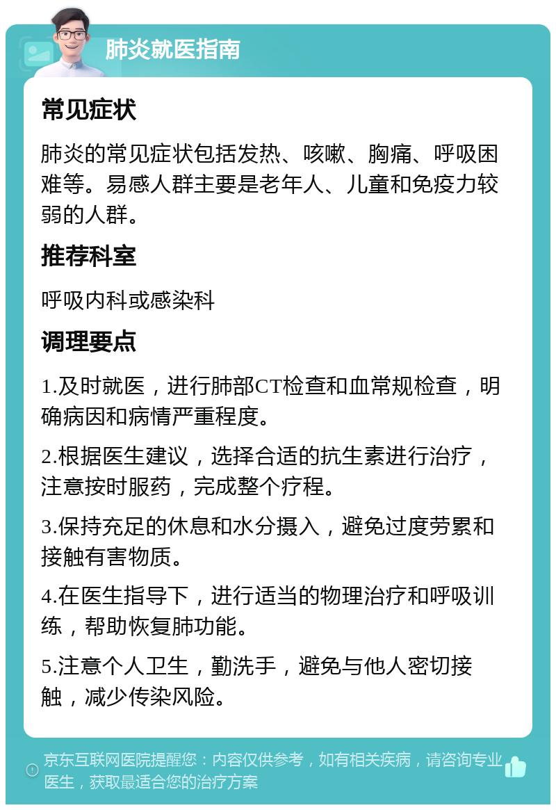 肺炎就医指南 常见症状 肺炎的常见症状包括发热、咳嗽、胸痛、呼吸困难等。易感人群主要是老年人、儿童和免疫力较弱的人群。 推荐科室 呼吸内科或感染科 调理要点 1.及时就医，进行肺部CT检查和血常规检查，明确病因和病情严重程度。 2.根据医生建议，选择合适的抗生素进行治疗，注意按时服药，完成整个疗程。 3.保持充足的休息和水分摄入，避免过度劳累和接触有害物质。 4.在医生指导下，进行适当的物理治疗和呼吸训练，帮助恢复肺功能。 5.注意个人卫生，勤洗手，避免与他人密切接触，减少传染风险。