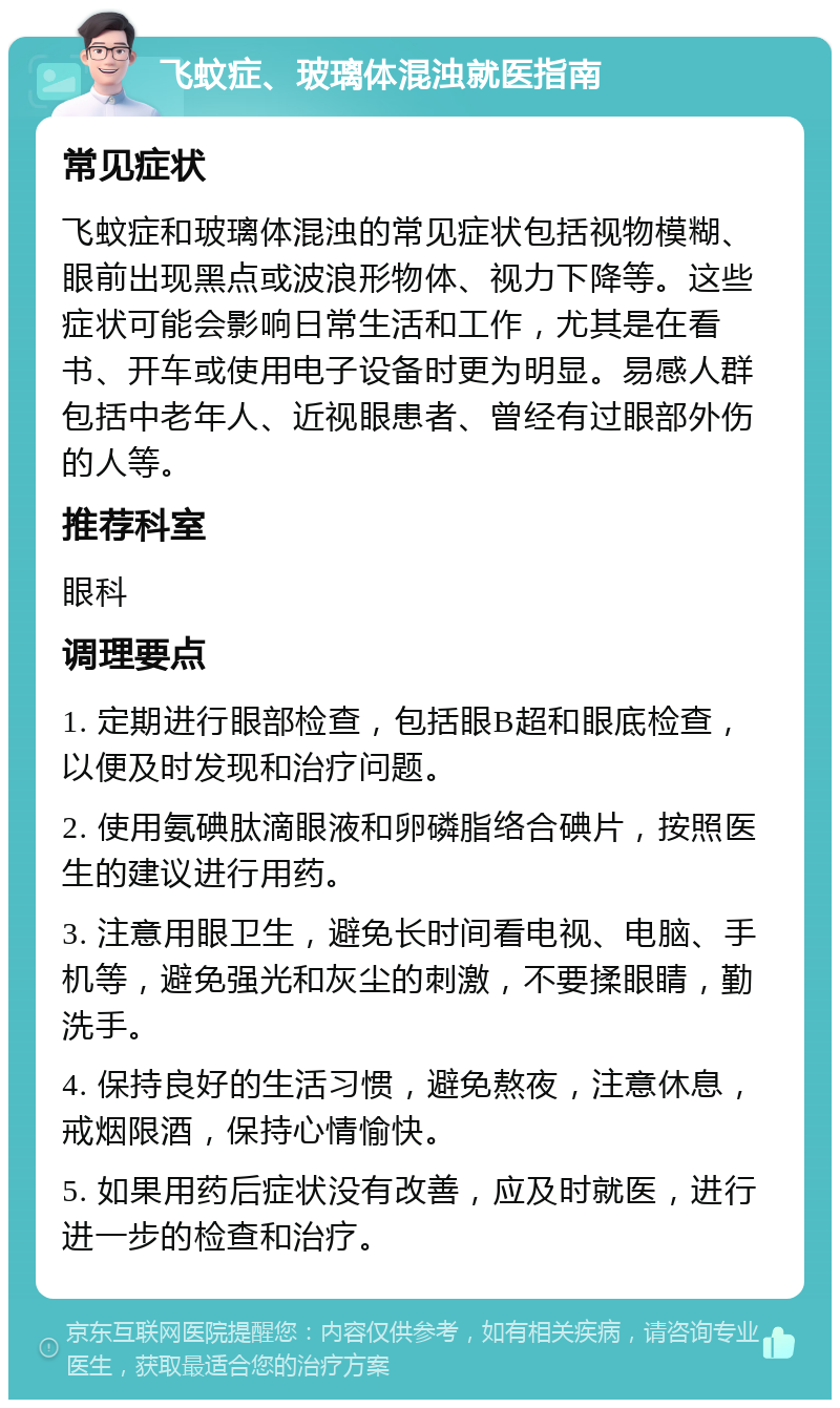 飞蚊症、玻璃体混浊就医指南 常见症状 飞蚊症和玻璃体混浊的常见症状包括视物模糊、眼前出现黑点或波浪形物体、视力下降等。这些症状可能会影响日常生活和工作，尤其是在看书、开车或使用电子设备时更为明显。易感人群包括中老年人、近视眼患者、曾经有过眼部外伤的人等。 推荐科室 眼科 调理要点 1. 定期进行眼部检查，包括眼B超和眼底检查，以便及时发现和治疗问题。 2. 使用氨碘肽滴眼液和卵磷脂络合碘片，按照医生的建议进行用药。 3. 注意用眼卫生，避免长时间看电视、电脑、手机等，避免强光和灰尘的刺激，不要揉眼睛，勤洗手。 4. 保持良好的生活习惯，避免熬夜，注意休息，戒烟限酒，保持心情愉快。 5. 如果用药后症状没有改善，应及时就医，进行进一步的检查和治疗。