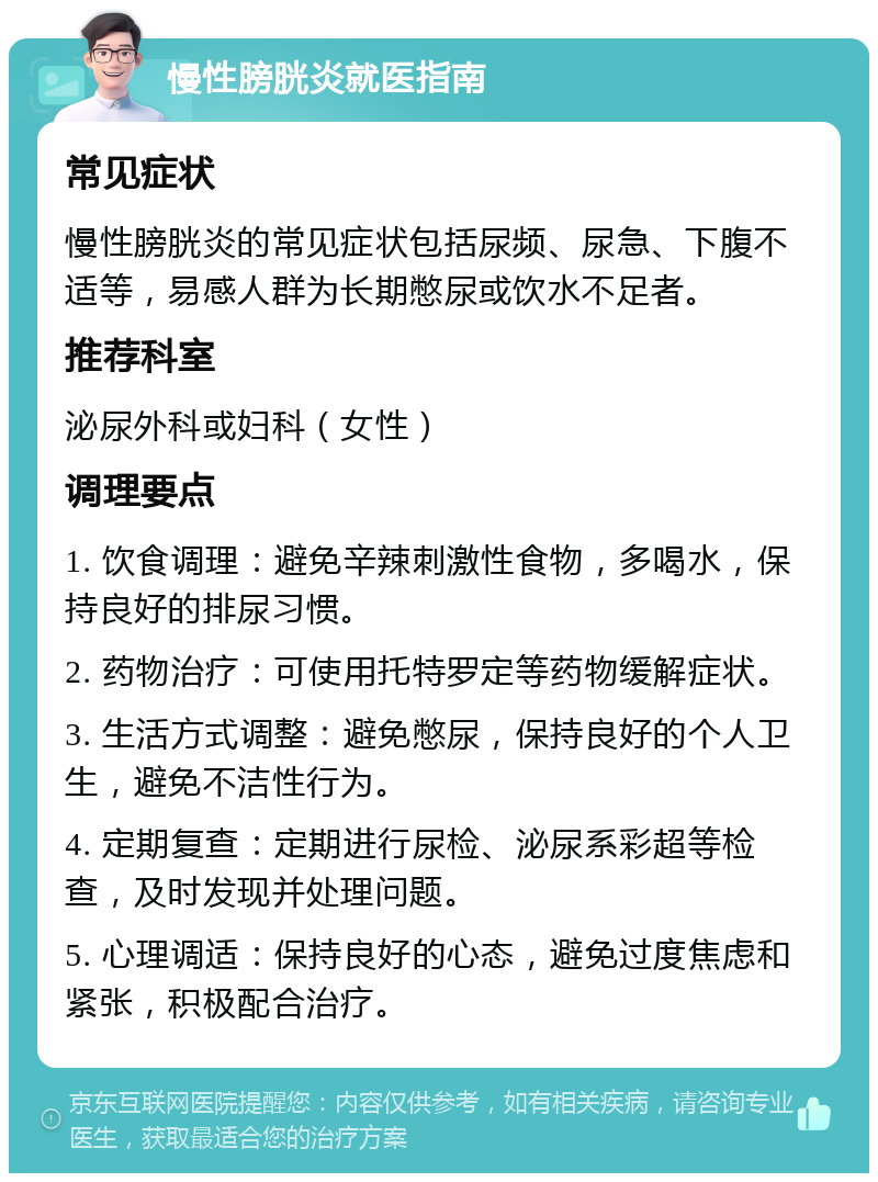 慢性膀胱炎就医指南 常见症状 慢性膀胱炎的常见症状包括尿频、尿急、下腹不适等，易感人群为长期憋尿或饮水不足者。 推荐科室 泌尿外科或妇科（女性） 调理要点 1. 饮食调理：避免辛辣刺激性食物，多喝水，保持良好的排尿习惯。 2. 药物治疗：可使用托特罗定等药物缓解症状。 3. 生活方式调整：避免憋尿，保持良好的个人卫生，避免不洁性行为。 4. 定期复查：定期进行尿检、泌尿系彩超等检查，及时发现并处理问题。 5. 心理调适：保持良好的心态，避免过度焦虑和紧张，积极配合治疗。