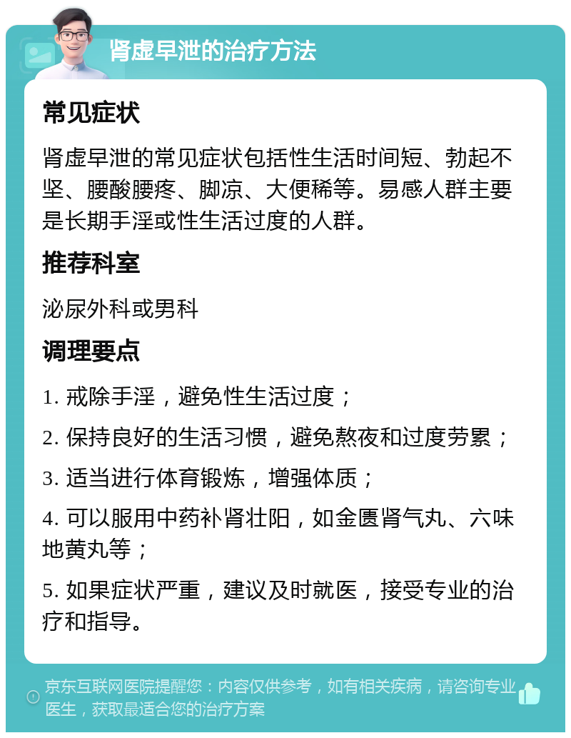 肾虚早泄的治疗方法 常见症状 肾虚早泄的常见症状包括性生活时间短、勃起不坚、腰酸腰疼、脚凉、大便稀等。易感人群主要是长期手淫或性生活过度的人群。 推荐科室 泌尿外科或男科 调理要点 1. 戒除手淫，避免性生活过度； 2. 保持良好的生活习惯，避免熬夜和过度劳累； 3. 适当进行体育锻炼，增强体质； 4. 可以服用中药补肾壮阳，如金匮肾气丸、六味地黄丸等； 5. 如果症状严重，建议及时就医，接受专业的治疗和指导。