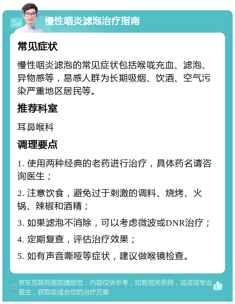 慢性咽炎滤泡治疗指南 常见症状 慢性咽炎滤泡的常见症状包括喉咙充血、滤泡、异物感等，易感人群为长期吸烟、饮酒、空气污染严重地区居民等。 推荐科室 耳鼻喉科 调理要点 1. 使用两种经典的老药进行治疗，具体药名请咨询医生； 2. 注意饮食，避免过于刺激的调料、烧烤、火锅、辣椒和酒精； 3. 如果滤泡不消除，可以考虑微波或DNR治疗； 4. 定期复查，评估治疗效果； 5. 如有声音嘶哑等症状，建议做喉镜检查。