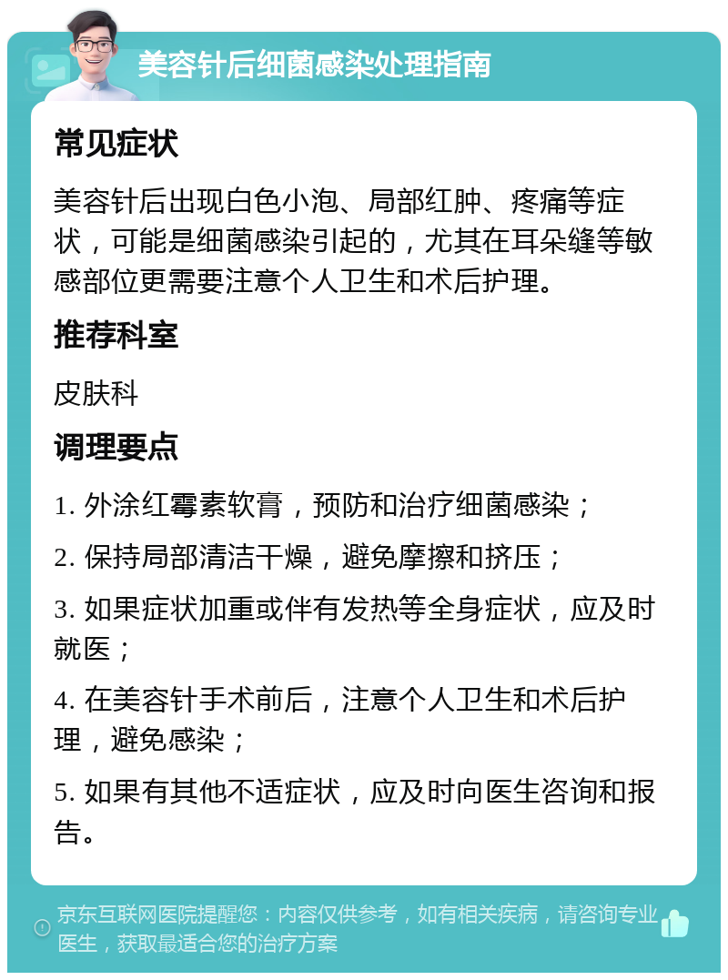 美容针后细菌感染处理指南 常见症状 美容针后出现白色小泡、局部红肿、疼痛等症状，可能是细菌感染引起的，尤其在耳朵缝等敏感部位更需要注意个人卫生和术后护理。 推荐科室 皮肤科 调理要点 1. 外涂红霉素软膏，预防和治疗细菌感染； 2. 保持局部清洁干燥，避免摩擦和挤压； 3. 如果症状加重或伴有发热等全身症状，应及时就医； 4. 在美容针手术前后，注意个人卫生和术后护理，避免感染； 5. 如果有其他不适症状，应及时向医生咨询和报告。