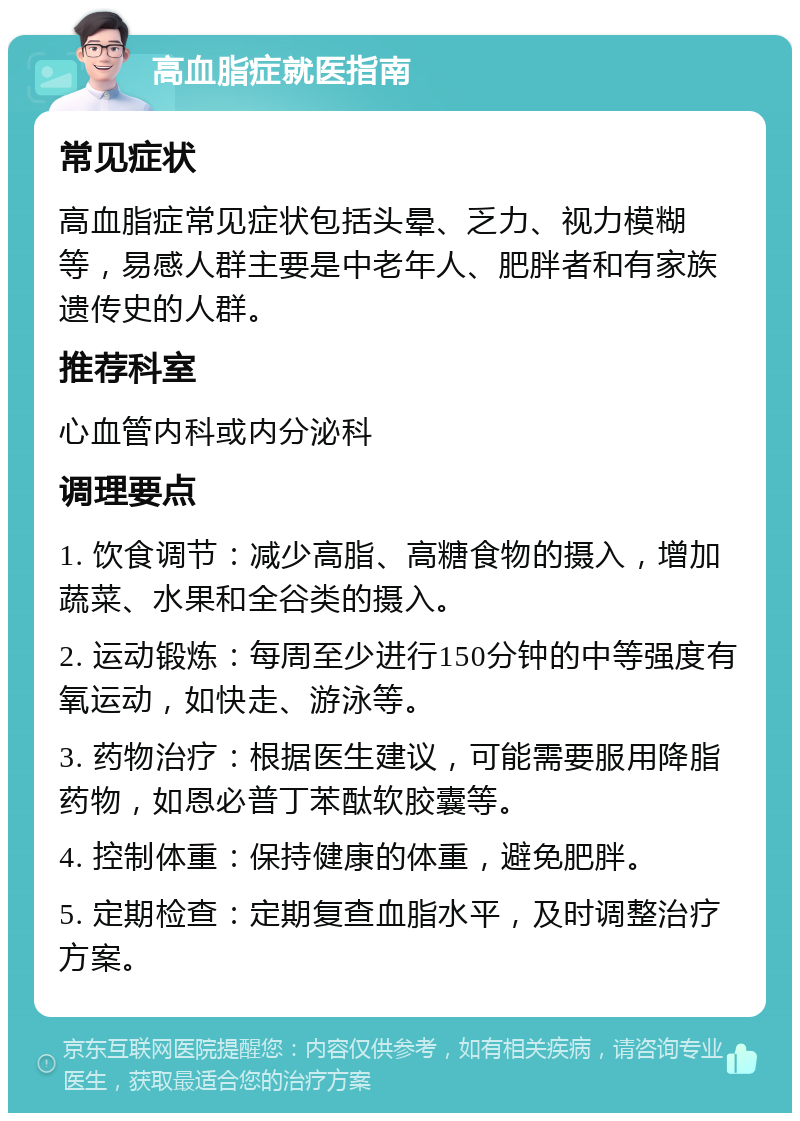 高血脂症就医指南 常见症状 高血脂症常见症状包括头晕、乏力、视力模糊等，易感人群主要是中老年人、肥胖者和有家族遗传史的人群。 推荐科室 心血管内科或内分泌科 调理要点 1. 饮食调节：减少高脂、高糖食物的摄入，增加蔬菜、水果和全谷类的摄入。 2. 运动锻炼：每周至少进行150分钟的中等强度有氧运动，如快走、游泳等。 3. 药物治疗：根据医生建议，可能需要服用降脂药物，如恩必普丁苯酞软胶囊等。 4. 控制体重：保持健康的体重，避免肥胖。 5. 定期检查：定期复查血脂水平，及时调整治疗方案。