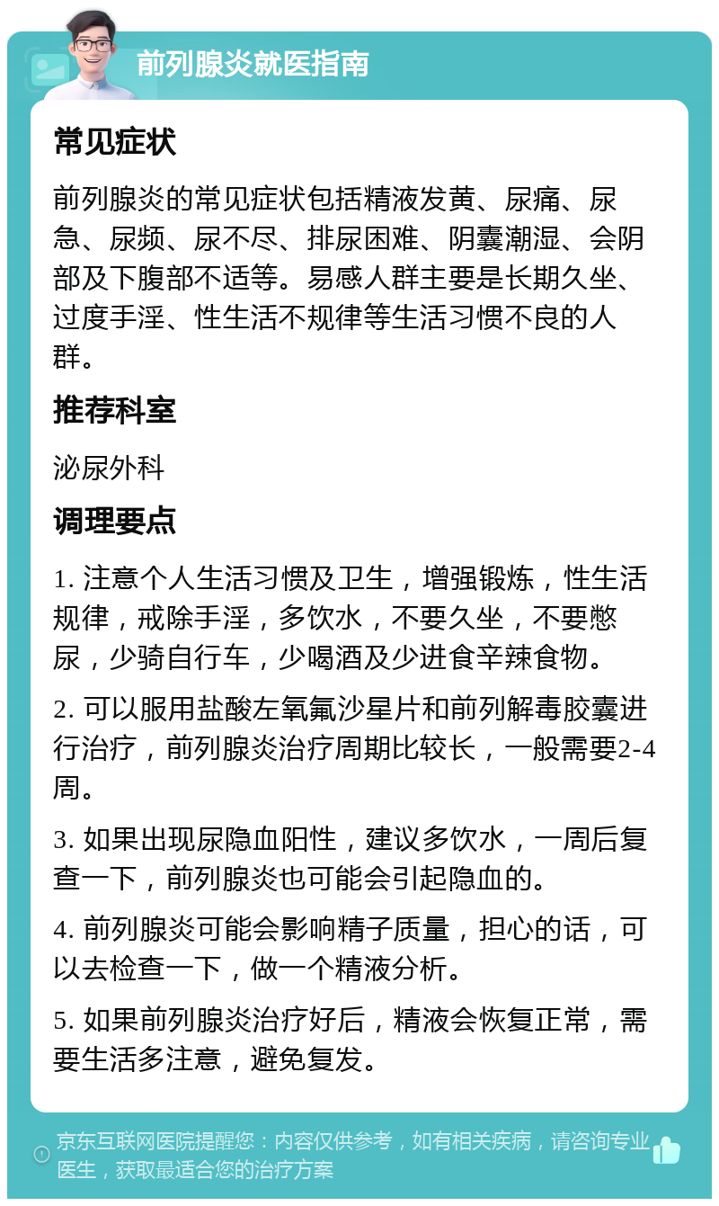 前列腺炎就医指南 常见症状 前列腺炎的常见症状包括精液发黄、尿痛、尿急、尿频、尿不尽、排尿困难、阴囊潮湿、会阴部及下腹部不适等。易感人群主要是长期久坐、过度手淫、性生活不规律等生活习惯不良的人群。 推荐科室 泌尿外科 调理要点 1. 注意个人生活习惯及卫生，增强锻炼，性生活规律，戒除手淫，多饮水，不要久坐，不要憋尿，少骑自行车，少喝酒及少进食辛辣食物。 2. 可以服用盐酸左氧氟沙星片和前列解毒胶囊进行治疗，前列腺炎治疗周期比较长，一般需要2-4周。 3. 如果出现尿隐血阳性，建议多饮水，一周后复查一下，前列腺炎也可能会引起隐血的。 4. 前列腺炎可能会影响精子质量，担心的话，可以去检查一下，做一个精液分析。 5. 如果前列腺炎治疗好后，精液会恢复正常，需要生活多注意，避免复发。