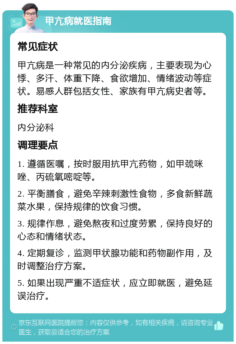 甲亢病就医指南 常见症状 甲亢病是一种常见的内分泌疾病，主要表现为心悸、多汗、体重下降、食欲增加、情绪波动等症状。易感人群包括女性、家族有甲亢病史者等。 推荐科室 内分泌科 调理要点 1. 遵循医嘱，按时服用抗甲亢药物，如甲巯咪唑、丙硫氧嘧啶等。 2. 平衡膳食，避免辛辣刺激性食物，多食新鲜蔬菜水果，保持规律的饮食习惯。 3. 规律作息，避免熬夜和过度劳累，保持良好的心态和情绪状态。 4. 定期复诊，监测甲状腺功能和药物副作用，及时调整治疗方案。 5. 如果出现严重不适症状，应立即就医，避免延误治疗。