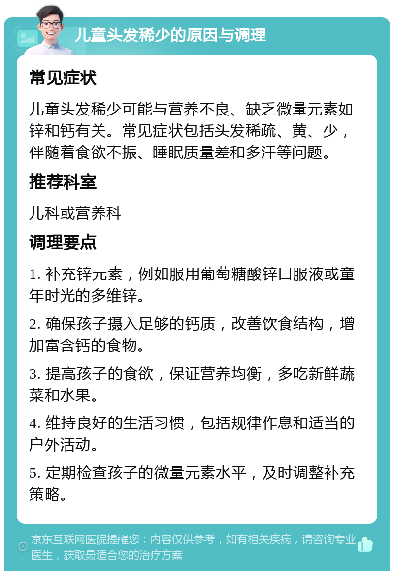 儿童头发稀少的原因与调理 常见症状 儿童头发稀少可能与营养不良、缺乏微量元素如锌和钙有关。常见症状包括头发稀疏、黄、少，伴随着食欲不振、睡眠质量差和多汗等问题。 推荐科室 儿科或营养科 调理要点 1. 补充锌元素，例如服用葡萄糖酸锌口服液或童年时光的多维锌。 2. 确保孩子摄入足够的钙质，改善饮食结构，增加富含钙的食物。 3. 提高孩子的食欲，保证营养均衡，多吃新鲜蔬菜和水果。 4. 维持良好的生活习惯，包括规律作息和适当的户外活动。 5. 定期检查孩子的微量元素水平，及时调整补充策略。