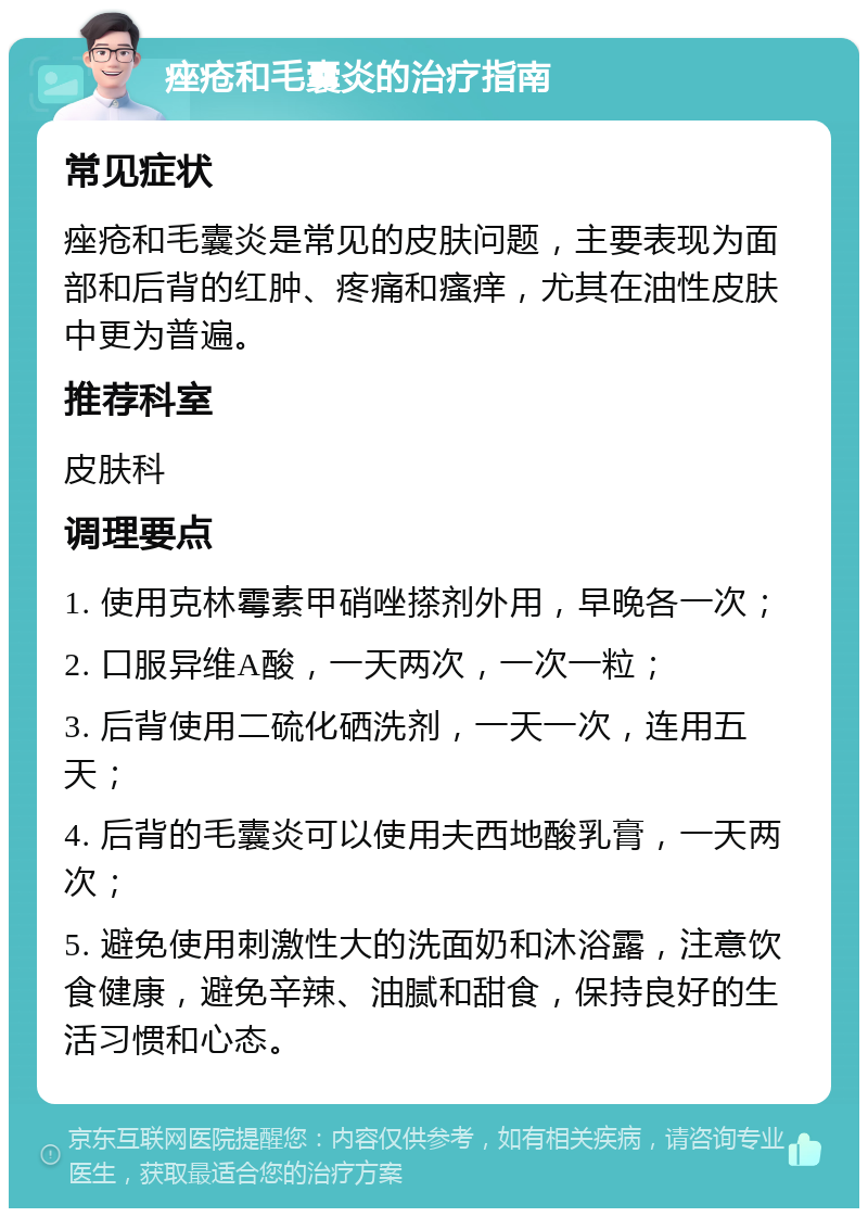 痤疮和毛囊炎的治疗指南 常见症状 痤疮和毛囊炎是常见的皮肤问题，主要表现为面部和后背的红肿、疼痛和瘙痒，尤其在油性皮肤中更为普遍。 推荐科室 皮肤科 调理要点 1. 使用克林霉素甲硝唑搽剂外用，早晚各一次； 2. 口服异维A酸，一天两次，一次一粒； 3. 后背使用二硫化硒洗剂，一天一次，连用五天； 4. 后背的毛囊炎可以使用夫西地酸乳膏，一天两次； 5. 避免使用刺激性大的洗面奶和沐浴露，注意饮食健康，避免辛辣、油腻和甜食，保持良好的生活习惯和心态。