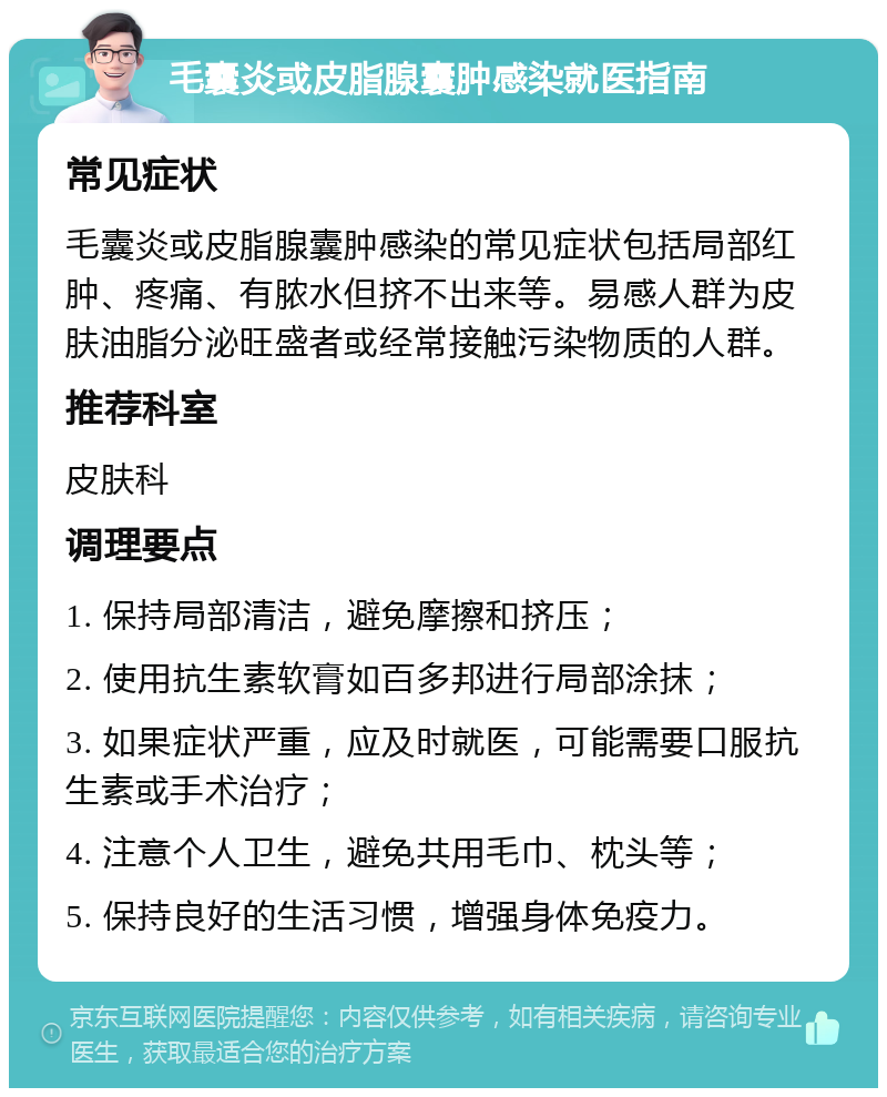 毛囊炎或皮脂腺囊肿感染就医指南 常见症状 毛囊炎或皮脂腺囊肿感染的常见症状包括局部红肿、疼痛、有脓水但挤不出来等。易感人群为皮肤油脂分泌旺盛者或经常接触污染物质的人群。 推荐科室 皮肤科 调理要点 1. 保持局部清洁，避免摩擦和挤压； 2. 使用抗生素软膏如百多邦进行局部涂抹； 3. 如果症状严重，应及时就医，可能需要口服抗生素或手术治疗； 4. 注意个人卫生，避免共用毛巾、枕头等； 5. 保持良好的生活习惯，增强身体免疫力。