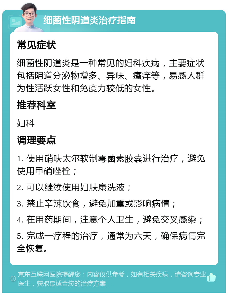 细菌性阴道炎治疗指南 常见症状 细菌性阴道炎是一种常见的妇科疾病，主要症状包括阴道分泌物增多、异味、瘙痒等，易感人群为性活跃女性和免疫力较低的女性。 推荐科室 妇科 调理要点 1. 使用硝呋太尔软制霉菌素胶囊进行治疗，避免使用甲硝唑栓； 2. 可以继续使用妇肤康洗液； 3. 禁止辛辣饮食，避免加重或影响病情； 4. 在用药期间，注意个人卫生，避免交叉感染； 5. 完成一疗程的治疗，通常为六天，确保病情完全恢复。