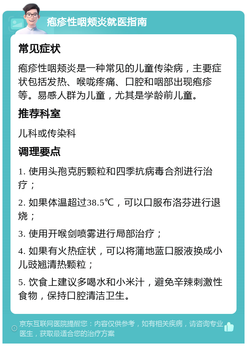 疱疹性咽颊炎就医指南 常见症状 疱疹性咽颊炎是一种常见的儿童传染病，主要症状包括发热、喉咙疼痛、口腔和咽部出现疱疹等。易感人群为儿童，尤其是学龄前儿童。 推荐科室 儿科或传染科 调理要点 1. 使用头孢克肟颗粒和四季抗病毒合剂进行治疗； 2. 如果体温超过38.5℃，可以口服布洛芬进行退烧； 3. 使用开喉剑喷雾进行局部治疗； 4. 如果有火热症状，可以将蒲地蓝口服液换成小儿豉翘清热颗粒； 5. 饮食上建议多喝水和小米汁，避免辛辣刺激性食物，保持口腔清洁卫生。