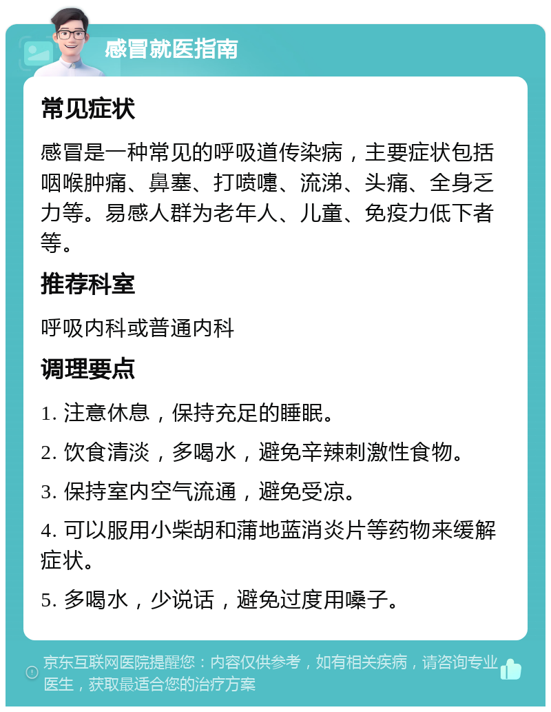 感冒就医指南 常见症状 感冒是一种常见的呼吸道传染病，主要症状包括咽喉肿痛、鼻塞、打喷嚏、流涕、头痛、全身乏力等。易感人群为老年人、儿童、免疫力低下者等。 推荐科室 呼吸内科或普通内科 调理要点 1. 注意休息，保持充足的睡眠。 2. 饮食清淡，多喝水，避免辛辣刺激性食物。 3. 保持室内空气流通，避免受凉。 4. 可以服用小柴胡和蒲地蓝消炎片等药物来缓解症状。 5. 多喝水，少说话，避免过度用嗓子。