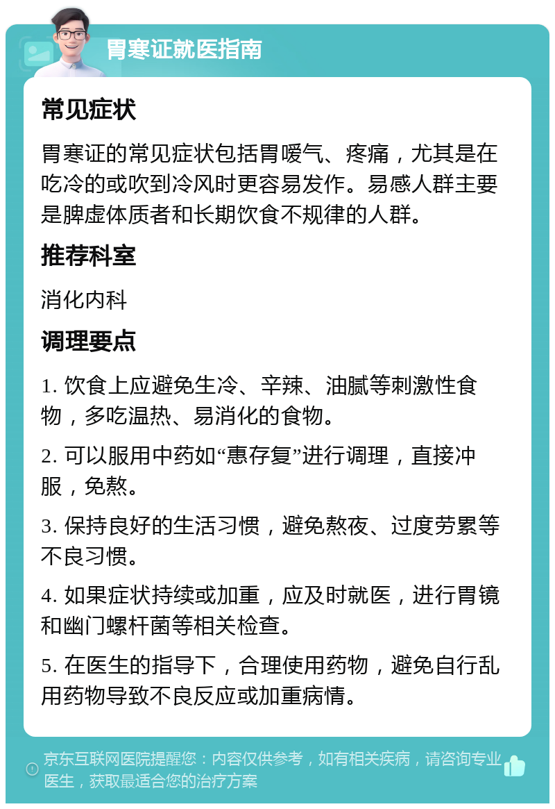 胃寒证就医指南 常见症状 胃寒证的常见症状包括胃嗳气、疼痛，尤其是在吃冷的或吹到冷风时更容易发作。易感人群主要是脾虚体质者和长期饮食不规律的人群。 推荐科室 消化内科 调理要点 1. 饮食上应避免生冷、辛辣、油腻等刺激性食物，多吃温热、易消化的食物。 2. 可以服用中药如“惠存复”进行调理，直接冲服，免熬。 3. 保持良好的生活习惯，避免熬夜、过度劳累等不良习惯。 4. 如果症状持续或加重，应及时就医，进行胃镜和幽门螺杆菌等相关检查。 5. 在医生的指导下，合理使用药物，避免自行乱用药物导致不良反应或加重病情。