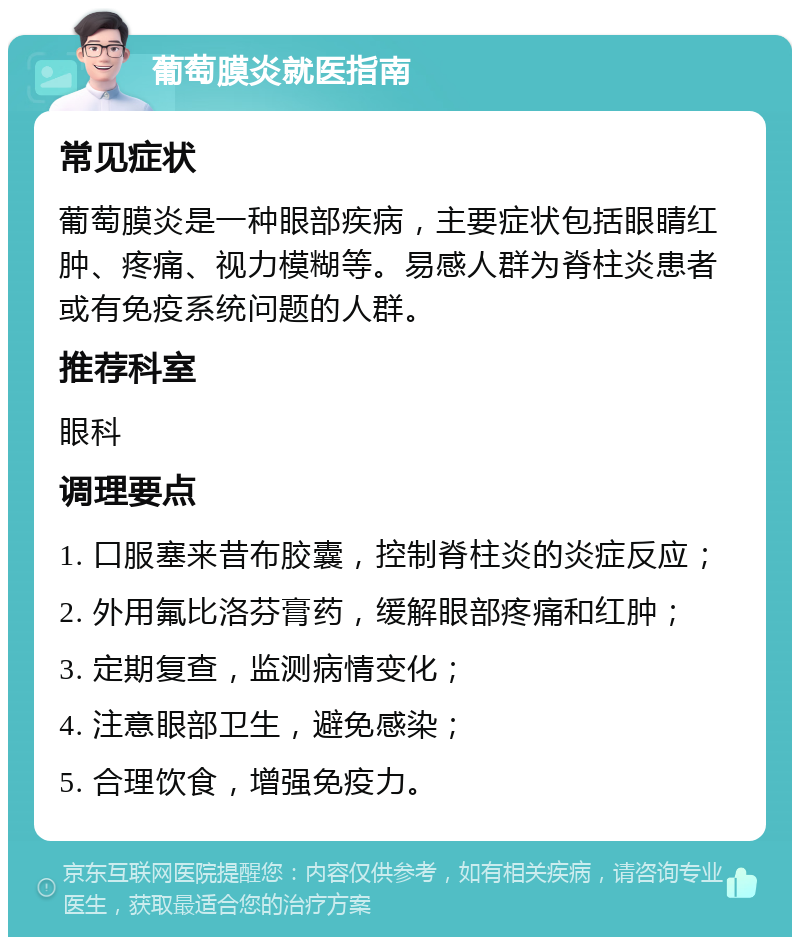 葡萄膜炎就医指南 常见症状 葡萄膜炎是一种眼部疾病，主要症状包括眼睛红肿、疼痛、视力模糊等。易感人群为脊柱炎患者或有免疫系统问题的人群。 推荐科室 眼科 调理要点 1. 口服塞来昔布胶囊，控制脊柱炎的炎症反应； 2. 外用氟比洛芬膏药，缓解眼部疼痛和红肿； 3. 定期复查，监测病情变化； 4. 注意眼部卫生，避免感染； 5. 合理饮食，增强免疫力。