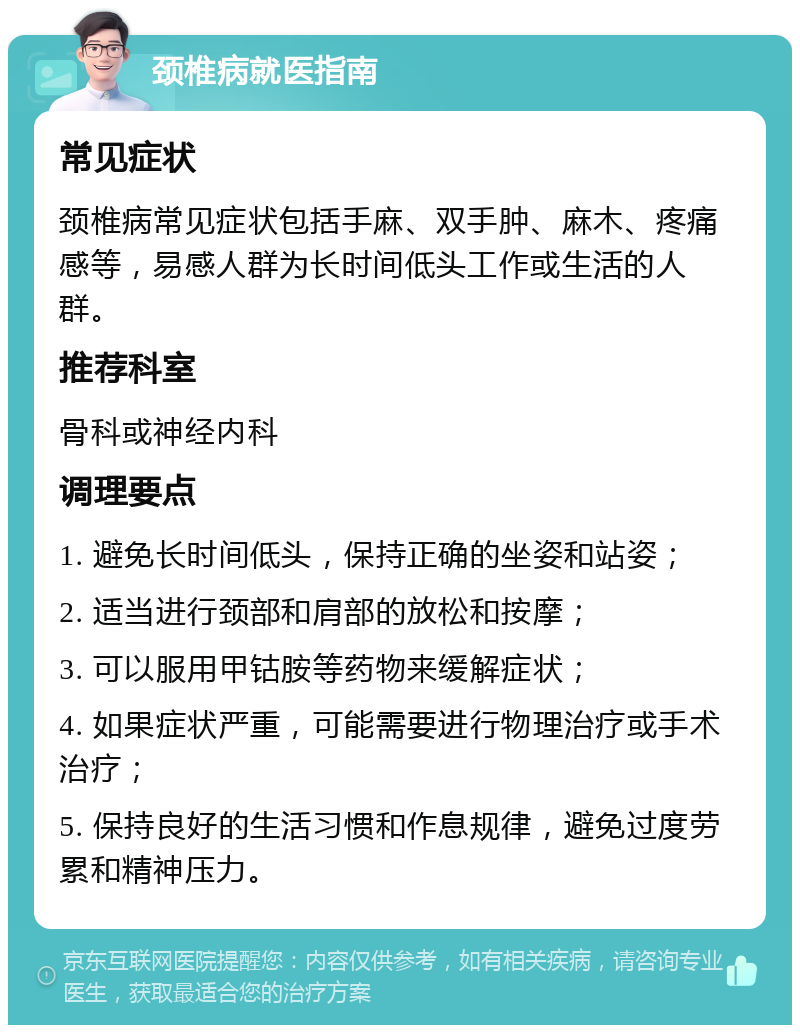 颈椎病就医指南 常见症状 颈椎病常见症状包括手麻、双手肿、麻木、疼痛感等，易感人群为长时间低头工作或生活的人群。 推荐科室 骨科或神经内科 调理要点 1. 避免长时间低头，保持正确的坐姿和站姿； 2. 适当进行颈部和肩部的放松和按摩； 3. 可以服用甲钴胺等药物来缓解症状； 4. 如果症状严重，可能需要进行物理治疗或手术治疗； 5. 保持良好的生活习惯和作息规律，避免过度劳累和精神压力。