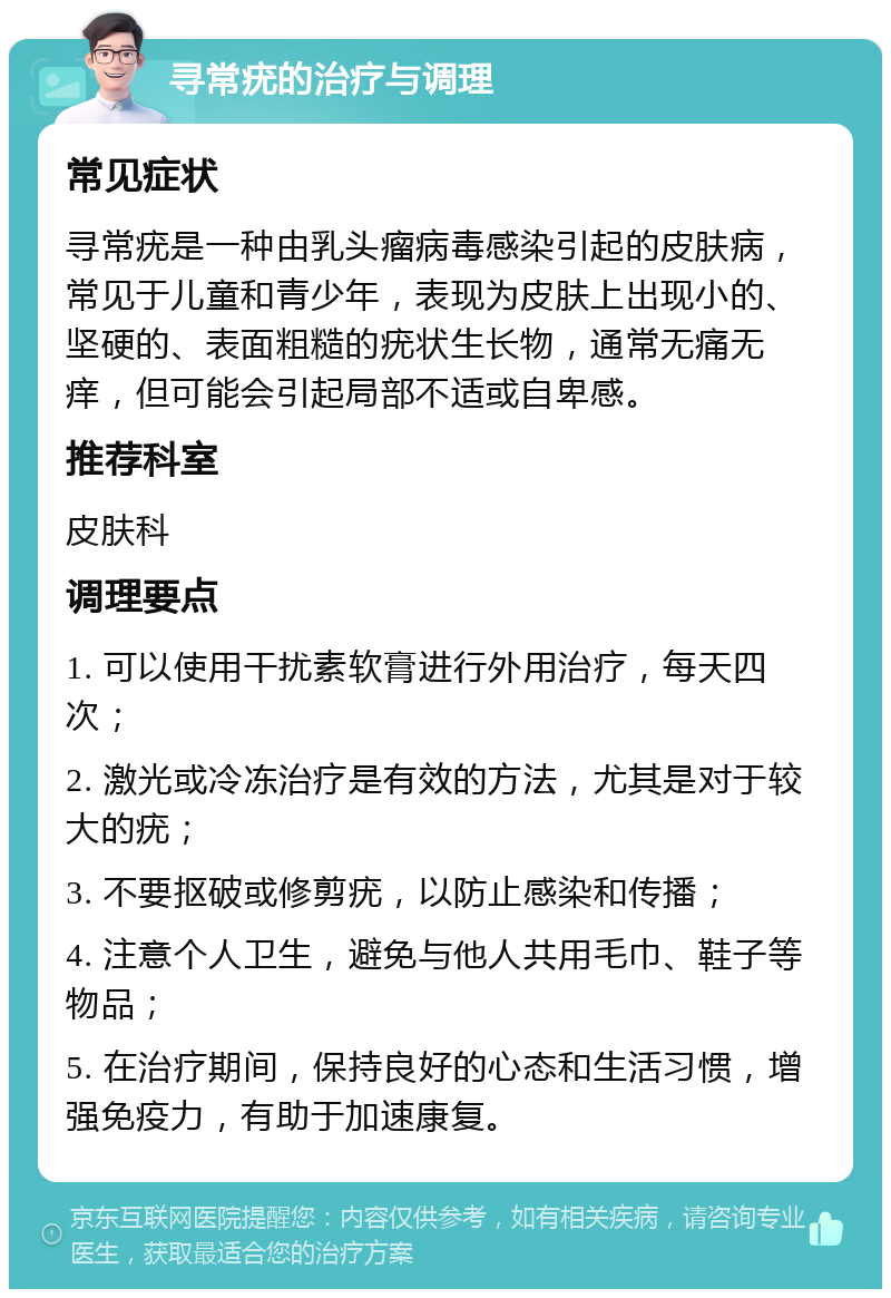 寻常疣的治疗与调理 常见症状 寻常疣是一种由乳头瘤病毒感染引起的皮肤病，常见于儿童和青少年，表现为皮肤上出现小的、坚硬的、表面粗糙的疣状生长物，通常无痛无痒，但可能会引起局部不适或自卑感。 推荐科室 皮肤科 调理要点 1. 可以使用干扰素软膏进行外用治疗，每天四次； 2. 激光或冷冻治疗是有效的方法，尤其是对于较大的疣； 3. 不要抠破或修剪疣，以防止感染和传播； 4. 注意个人卫生，避免与他人共用毛巾、鞋子等物品； 5. 在治疗期间，保持良好的心态和生活习惯，增强免疫力，有助于加速康复。