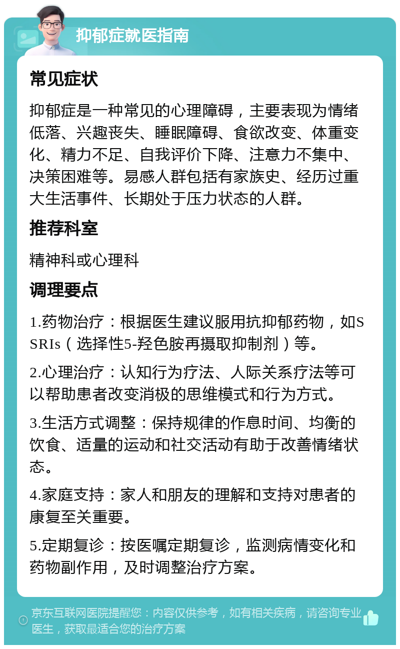 抑郁症就医指南 常见症状 抑郁症是一种常见的心理障碍，主要表现为情绪低落、兴趣丧失、睡眠障碍、食欲改变、体重变化、精力不足、自我评价下降、注意力不集中、决策困难等。易感人群包括有家族史、经历过重大生活事件、长期处于压力状态的人群。 推荐科室 精神科或心理科 调理要点 1.药物治疗：根据医生建议服用抗抑郁药物，如SSRIs（选择性5-羟色胺再摄取抑制剂）等。 2.心理治疗：认知行为疗法、人际关系疗法等可以帮助患者改变消极的思维模式和行为方式。 3.生活方式调整：保持规律的作息时间、均衡的饮食、适量的运动和社交活动有助于改善情绪状态。 4.家庭支持：家人和朋友的理解和支持对患者的康复至关重要。 5.定期复诊：按医嘱定期复诊，监测病情变化和药物副作用，及时调整治疗方案。