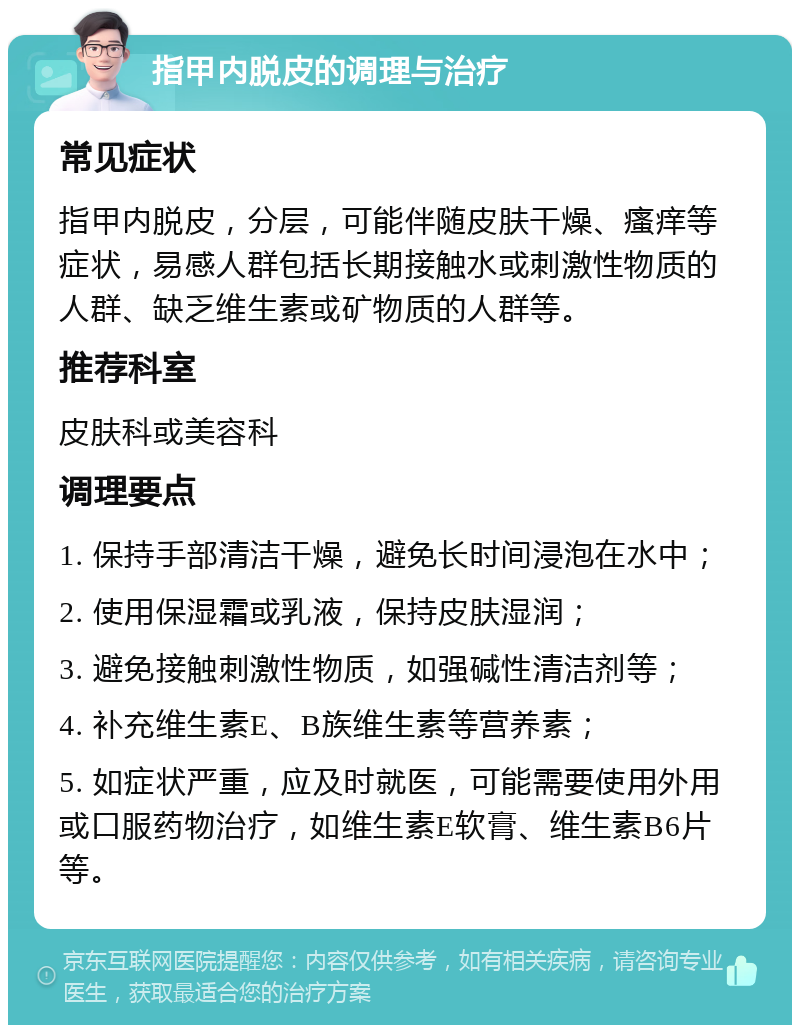 指甲内脱皮的调理与治疗 常见症状 指甲内脱皮，分层，可能伴随皮肤干燥、瘙痒等症状，易感人群包括长期接触水或刺激性物质的人群、缺乏维生素或矿物质的人群等。 推荐科室 皮肤科或美容科 调理要点 1. 保持手部清洁干燥，避免长时间浸泡在水中； 2. 使用保湿霜或乳液，保持皮肤湿润； 3. 避免接触刺激性物质，如强碱性清洁剂等； 4. 补充维生素E、B族维生素等营养素； 5. 如症状严重，应及时就医，可能需要使用外用或口服药物治疗，如维生素E软膏、维生素B6片等。