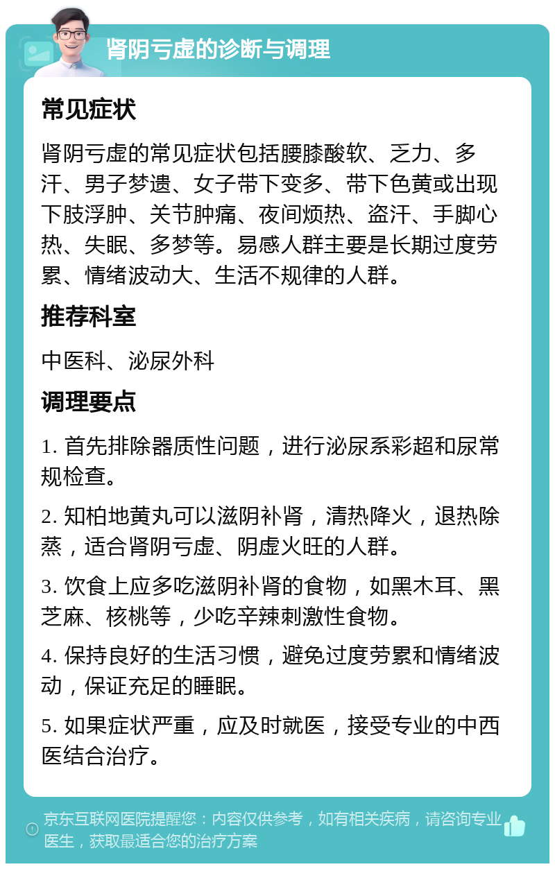 肾阴亏虚的诊断与调理 常见症状 肾阴亏虚的常见症状包括腰膝酸软、乏力、多汗、男子梦遗、女子带下变多、带下色黄或出现下肢浮肿、关节肿痛、夜间烦热、盗汗、手脚心热、失眠、多梦等。易感人群主要是长期过度劳累、情绪波动大、生活不规律的人群。 推荐科室 中医科、泌尿外科 调理要点 1. 首先排除器质性问题，进行泌尿系彩超和尿常规检查。 2. 知柏地黄丸可以滋阴补肾，清热降火，退热除蒸，适合肾阴亏虚、阴虚火旺的人群。 3. 饮食上应多吃滋阴补肾的食物，如黑木耳、黑芝麻、核桃等，少吃辛辣刺激性食物。 4. 保持良好的生活习惯，避免过度劳累和情绪波动，保证充足的睡眠。 5. 如果症状严重，应及时就医，接受专业的中西医结合治疗。