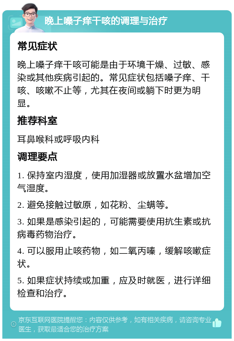 晚上嗓子痒干咳的调理与治疗 常见症状 晚上嗓子痒干咳可能是由于环境干燥、过敏、感染或其他疾病引起的。常见症状包括嗓子痒、干咳、咳嗽不止等，尤其在夜间或躺下时更为明显。 推荐科室 耳鼻喉科或呼吸内科 调理要点 1. 保持室内湿度，使用加湿器或放置水盆增加空气湿度。 2. 避免接触过敏原，如花粉、尘螨等。 3. 如果是感染引起的，可能需要使用抗生素或抗病毒药物治疗。 4. 可以服用止咳药物，如二氧丙嗪，缓解咳嗽症状。 5. 如果症状持续或加重，应及时就医，进行详细检查和治疗。