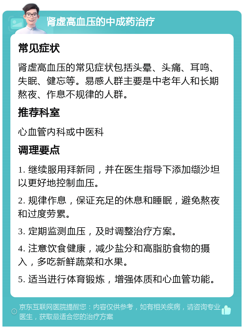 肾虚高血压的中成药治疗 常见症状 肾虚高血压的常见症状包括头晕、头痛、耳鸣、失眠、健忘等。易感人群主要是中老年人和长期熬夜、作息不规律的人群。 推荐科室 心血管内科或中医科 调理要点 1. 继续服用拜新同，并在医生指导下添加缬沙坦以更好地控制血压。 2. 规律作息，保证充足的休息和睡眠，避免熬夜和过度劳累。 3. 定期监测血压，及时调整治疗方案。 4. 注意饮食健康，减少盐分和高脂肪食物的摄入，多吃新鲜蔬菜和水果。 5. 适当进行体育锻炼，增强体质和心血管功能。