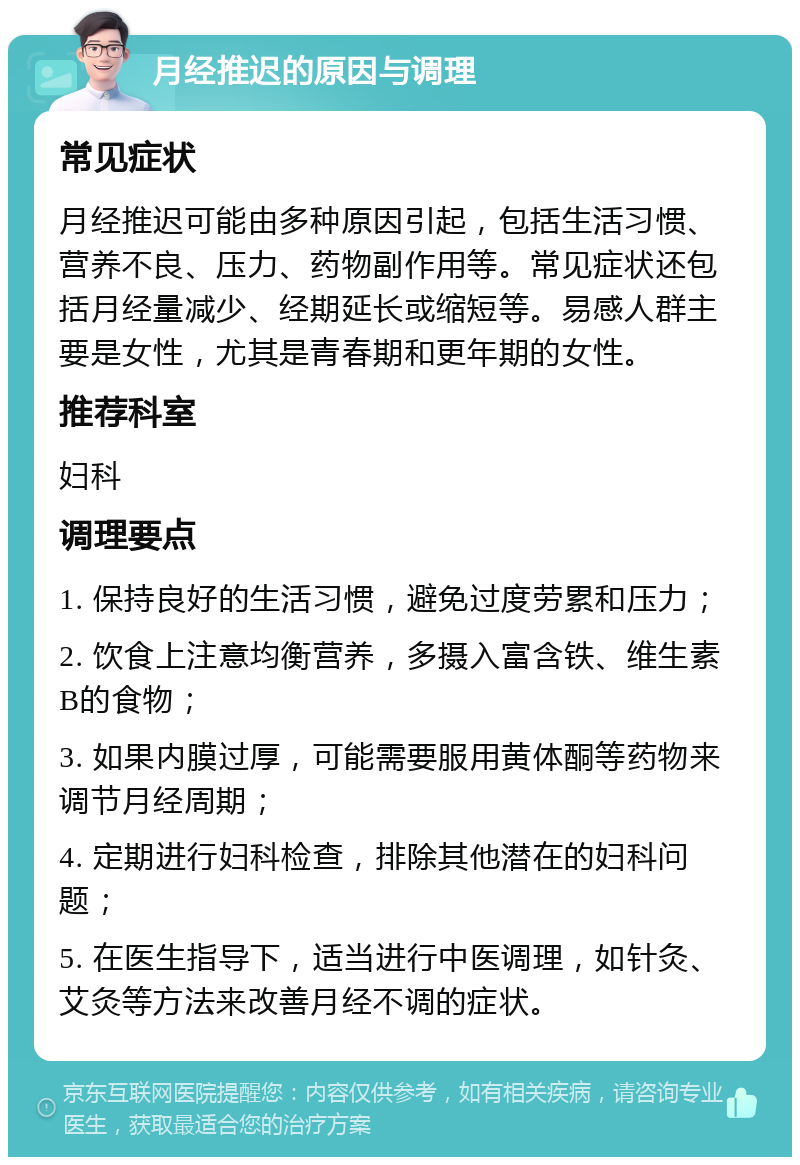 月经推迟的原因与调理 常见症状 月经推迟可能由多种原因引起，包括生活习惯、营养不良、压力、药物副作用等。常见症状还包括月经量减少、经期延长或缩短等。易感人群主要是女性，尤其是青春期和更年期的女性。 推荐科室 妇科 调理要点 1. 保持良好的生活习惯，避免过度劳累和压力； 2. 饮食上注意均衡营养，多摄入富含铁、维生素B的食物； 3. 如果内膜过厚，可能需要服用黄体酮等药物来调节月经周期； 4. 定期进行妇科检查，排除其他潜在的妇科问题； 5. 在医生指导下，适当进行中医调理，如针灸、艾灸等方法来改善月经不调的症状。