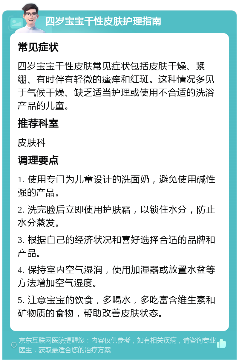 四岁宝宝干性皮肤护理指南 常见症状 四岁宝宝干性皮肤常见症状包括皮肤干燥、紧绷、有时伴有轻微的瘙痒和红斑。这种情况多见于气候干燥、缺乏适当护理或使用不合适的洗浴产品的儿童。 推荐科室 皮肤科 调理要点 1. 使用专门为儿童设计的洗面奶，避免使用碱性强的产品。 2. 洗完脸后立即使用护肤霜，以锁住水分，防止水分蒸发。 3. 根据自己的经济状况和喜好选择合适的品牌和产品。 4. 保持室内空气湿润，使用加湿器或放置水盆等方法增加空气湿度。 5. 注意宝宝的饮食，多喝水，多吃富含维生素和矿物质的食物，帮助改善皮肤状态。