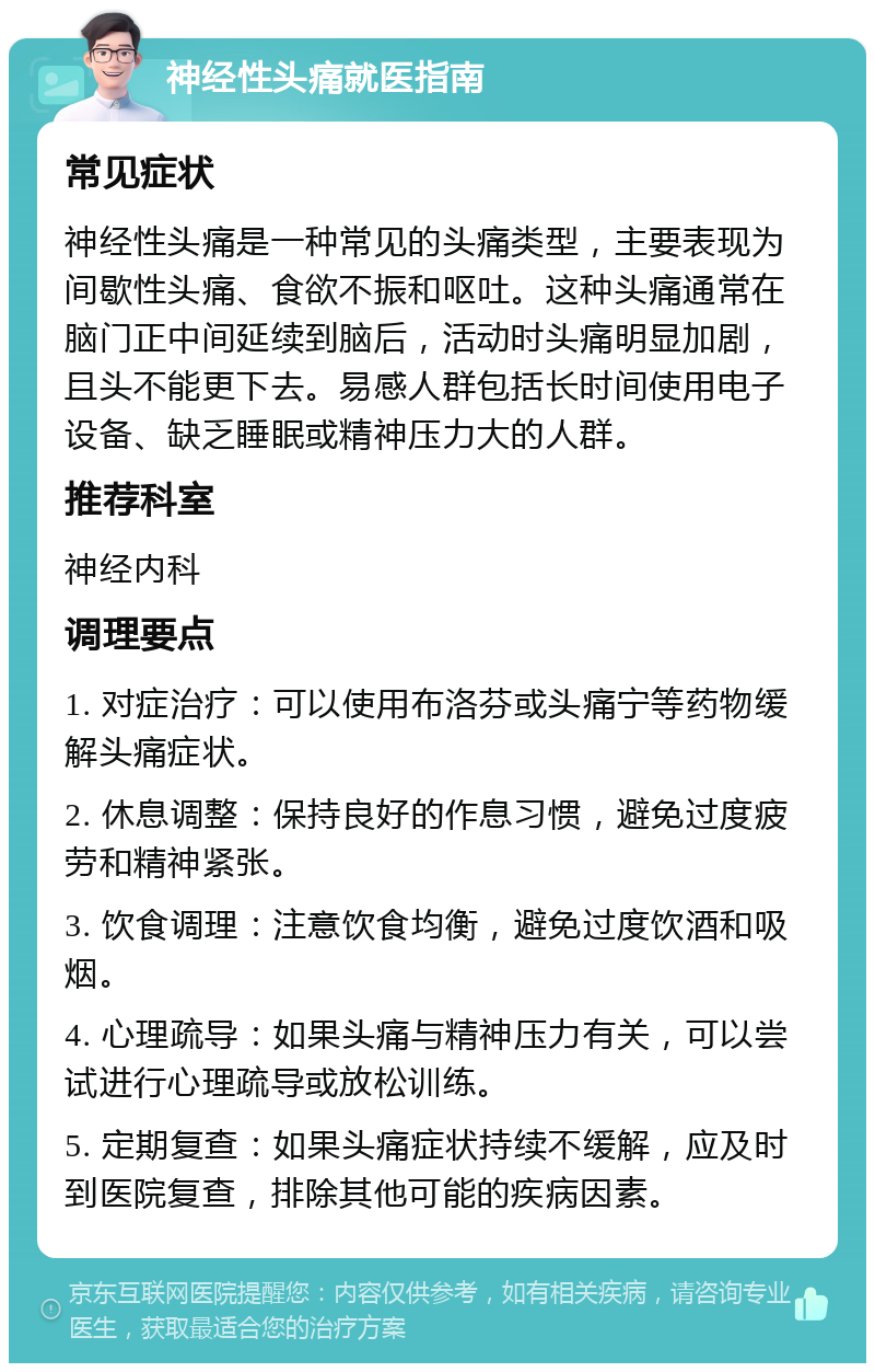 神经性头痛就医指南 常见症状 神经性头痛是一种常见的头痛类型，主要表现为间歇性头痛、食欲不振和呕吐。这种头痛通常在脑门正中间延续到脑后，活动时头痛明显加剧，且头不能更下去。易感人群包括长时间使用电子设备、缺乏睡眠或精神压力大的人群。 推荐科室 神经内科 调理要点 1. 对症治疗：可以使用布洛芬或头痛宁等药物缓解头痛症状。 2. 休息调整：保持良好的作息习惯，避免过度疲劳和精神紧张。 3. 饮食调理：注意饮食均衡，避免过度饮酒和吸烟。 4. 心理疏导：如果头痛与精神压力有关，可以尝试进行心理疏导或放松训练。 5. 定期复查：如果头痛症状持续不缓解，应及时到医院复查，排除其他可能的疾病因素。