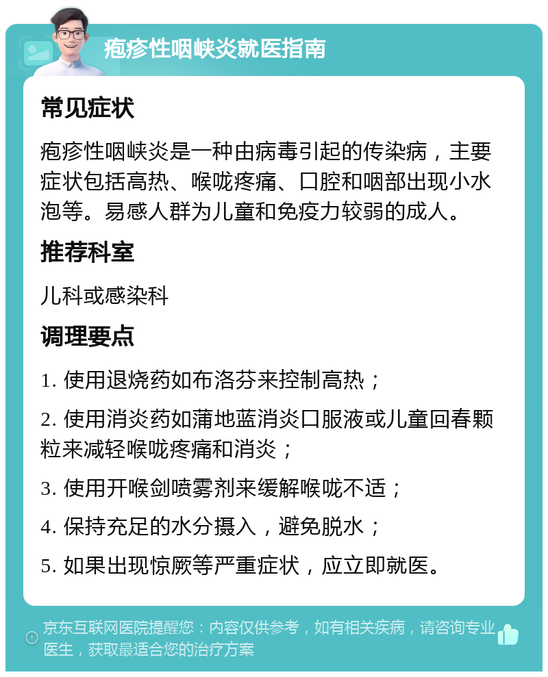 疱疹性咽峡炎就医指南 常见症状 疱疹性咽峡炎是一种由病毒引起的传染病，主要症状包括高热、喉咙疼痛、口腔和咽部出现小水泡等。易感人群为儿童和免疫力较弱的成人。 推荐科室 儿科或感染科 调理要点 1. 使用退烧药如布洛芬来控制高热； 2. 使用消炎药如蒲地蓝消炎口服液或儿童回春颗粒来减轻喉咙疼痛和消炎； 3. 使用开喉剑喷雾剂来缓解喉咙不适； 4. 保持充足的水分摄入，避免脱水； 5. 如果出现惊厥等严重症状，应立即就医。