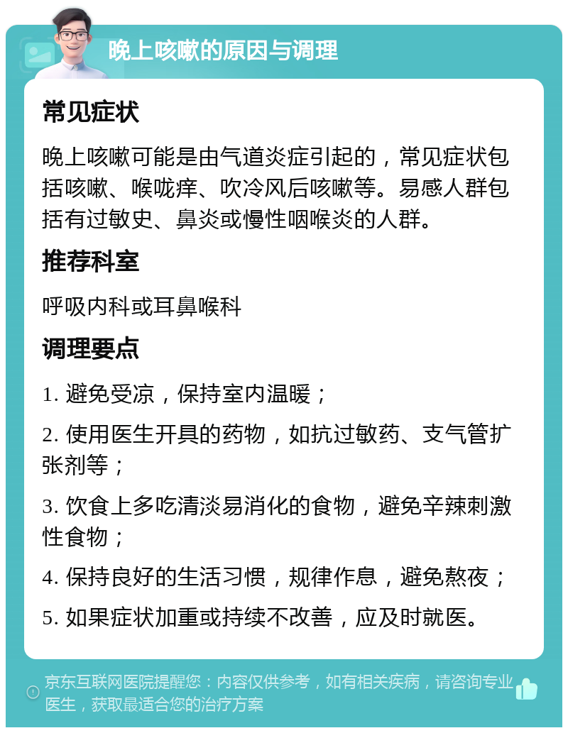 晚上咳嗽的原因与调理 常见症状 晚上咳嗽可能是由气道炎症引起的，常见症状包括咳嗽、喉咙痒、吹冷风后咳嗽等。易感人群包括有过敏史、鼻炎或慢性咽喉炎的人群。 推荐科室 呼吸内科或耳鼻喉科 调理要点 1. 避免受凉，保持室内温暖； 2. 使用医生开具的药物，如抗过敏药、支气管扩张剂等； 3. 饮食上多吃清淡易消化的食物，避免辛辣刺激性食物； 4. 保持良好的生活习惯，规律作息，避免熬夜； 5. 如果症状加重或持续不改善，应及时就医。