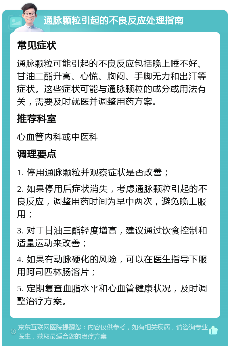 通脉颗粒引起的不良反应处理指南 常见症状 通脉颗粒可能引起的不良反应包括晚上睡不好、甘油三酯升高、心慌、胸闷、手脚无力和出汗等症状。这些症状可能与通脉颗粒的成分或用法有关，需要及时就医并调整用药方案。 推荐科室 心血管内科或中医科 调理要点 1. 停用通脉颗粒并观察症状是否改善； 2. 如果停用后症状消失，考虑通脉颗粒引起的不良反应，调整用药时间为早中两次，避免晚上服用； 3. 对于甘油三酯轻度增高，建议通过饮食控制和适量运动来改善； 4. 如果有动脉硬化的风险，可以在医生指导下服用阿司匹林肠溶片； 5. 定期复查血脂水平和心血管健康状况，及时调整治疗方案。