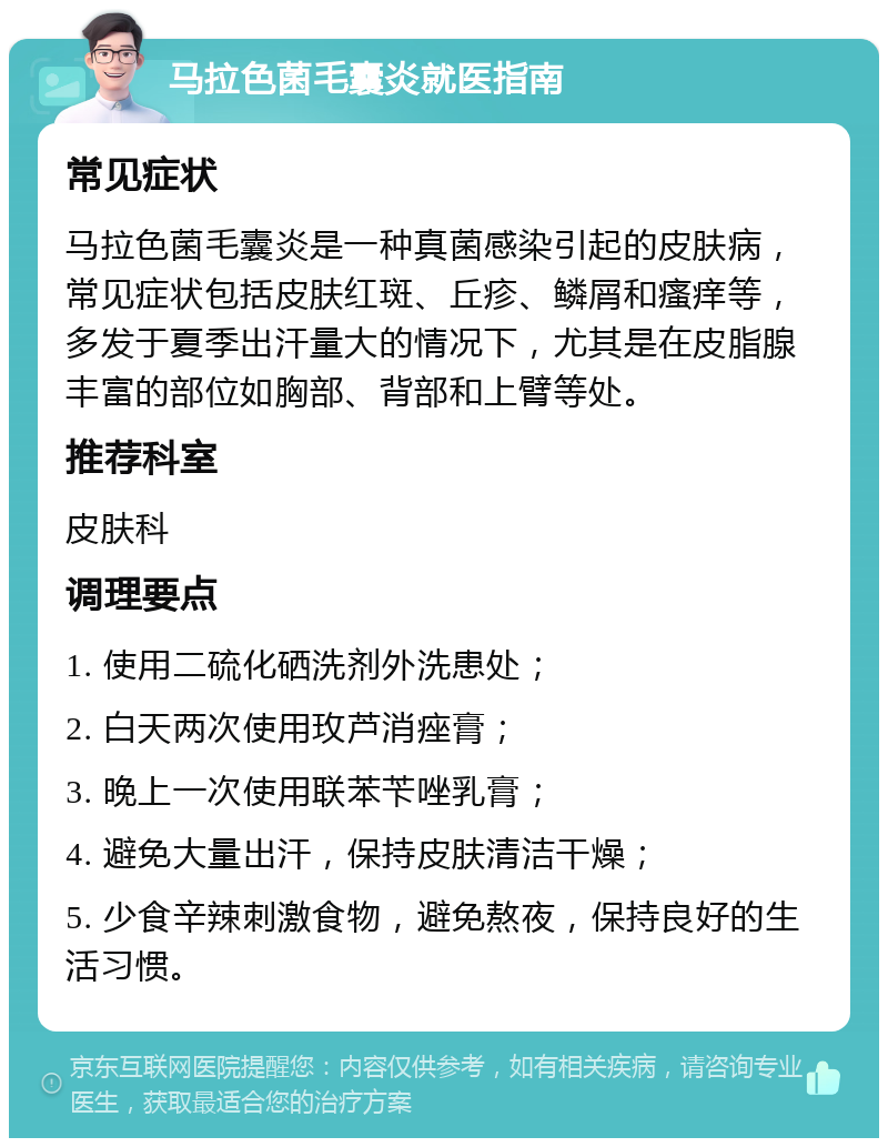 马拉色菌毛囊炎就医指南 常见症状 马拉色菌毛囊炎是一种真菌感染引起的皮肤病，常见症状包括皮肤红斑、丘疹、鳞屑和瘙痒等，多发于夏季出汗量大的情况下，尤其是在皮脂腺丰富的部位如胸部、背部和上臂等处。 推荐科室 皮肤科 调理要点 1. 使用二硫化硒洗剂外洗患处； 2. 白天两次使用玫芦消痤膏； 3. 晚上一次使用联苯苄唑乳膏； 4. 避免大量出汗，保持皮肤清洁干燥； 5. 少食辛辣刺激食物，避免熬夜，保持良好的生活习惯。