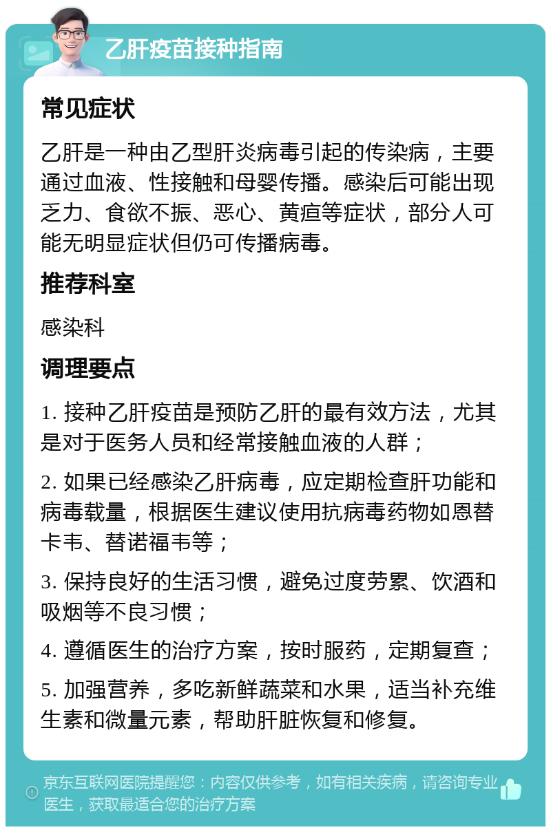 乙肝疫苗接种指南 常见症状 乙肝是一种由乙型肝炎病毒引起的传染病，主要通过血液、性接触和母婴传播。感染后可能出现乏力、食欲不振、恶心、黄疸等症状，部分人可能无明显症状但仍可传播病毒。 推荐科室 感染科 调理要点 1. 接种乙肝疫苗是预防乙肝的最有效方法，尤其是对于医务人员和经常接触血液的人群； 2. 如果已经感染乙肝病毒，应定期检查肝功能和病毒载量，根据医生建议使用抗病毒药物如恩替卡韦、替诺福韦等； 3. 保持良好的生活习惯，避免过度劳累、饮酒和吸烟等不良习惯； 4. 遵循医生的治疗方案，按时服药，定期复查； 5. 加强营养，多吃新鲜蔬菜和水果，适当补充维生素和微量元素，帮助肝脏恢复和修复。