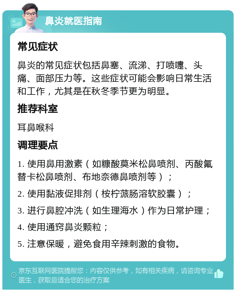 鼻炎就医指南 常见症状 鼻炎的常见症状包括鼻塞、流涕、打喷嚏、头痛、面部压力等。这些症状可能会影响日常生活和工作，尤其是在秋冬季节更为明显。 推荐科室 耳鼻喉科 调理要点 1. 使用鼻用激素（如糠酸莫米松鼻喷剂、丙酸氟替卡松鼻喷剂、布地奈德鼻喷剂等）； 2. 使用黏液促排剂（桉柠蒎肠溶软胶囊）； 3. 进行鼻腔冲洗（如生理海水）作为日常护理； 4. 使用通窍鼻炎颗粒； 5. 注意保暖，避免食用辛辣刺激的食物。