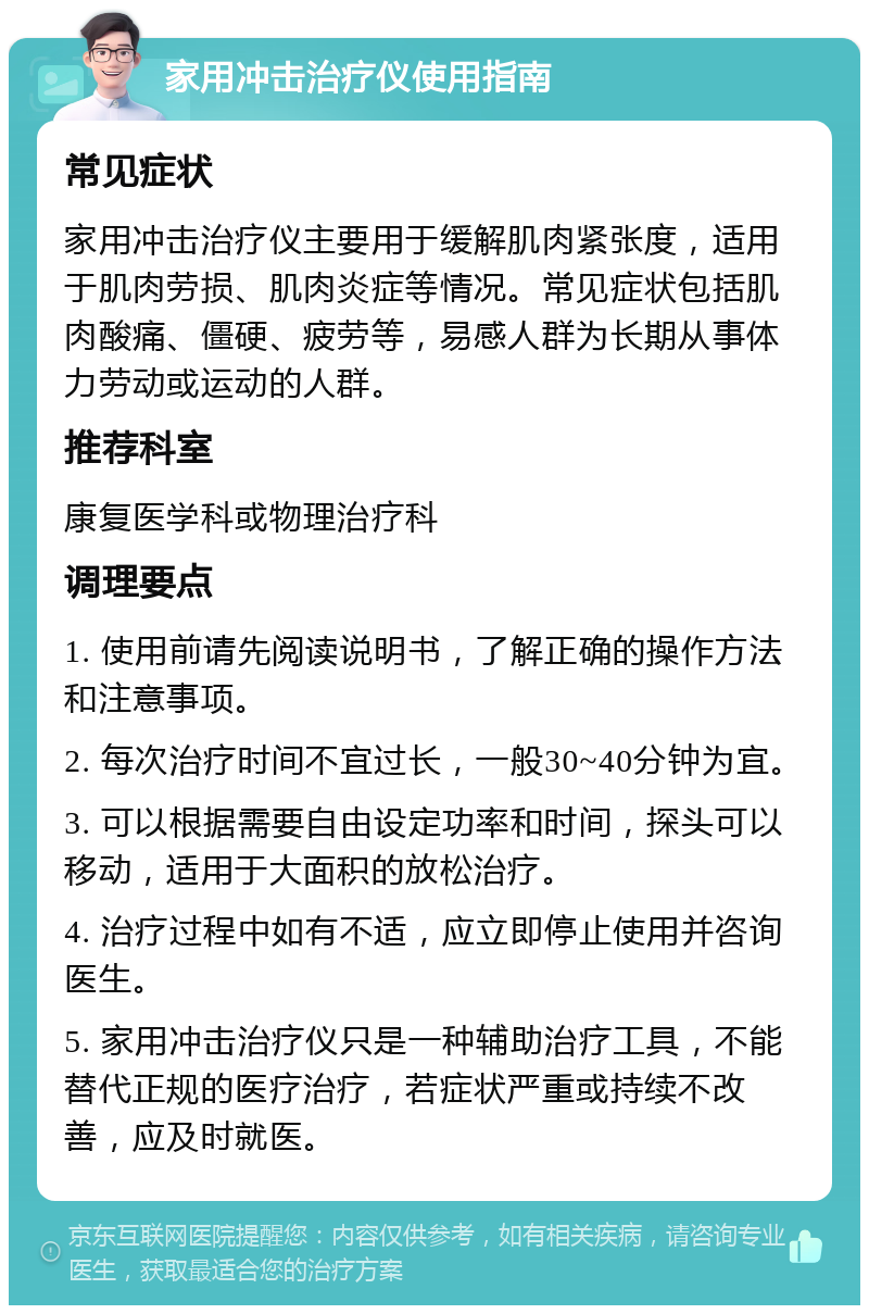 家用冲击治疗仪使用指南 常见症状 家用冲击治疗仪主要用于缓解肌肉紧张度，适用于肌肉劳损、肌肉炎症等情况。常见症状包括肌肉酸痛、僵硬、疲劳等，易感人群为长期从事体力劳动或运动的人群。 推荐科室 康复医学科或物理治疗科 调理要点 1. 使用前请先阅读说明书，了解正确的操作方法和注意事项。 2. 每次治疗时间不宜过长，一般30~40分钟为宜。 3. 可以根据需要自由设定功率和时间，探头可以移动，适用于大面积的放松治疗。 4. 治疗过程中如有不适，应立即停止使用并咨询医生。 5. 家用冲击治疗仪只是一种辅助治疗工具，不能替代正规的医疗治疗，若症状严重或持续不改善，应及时就医。