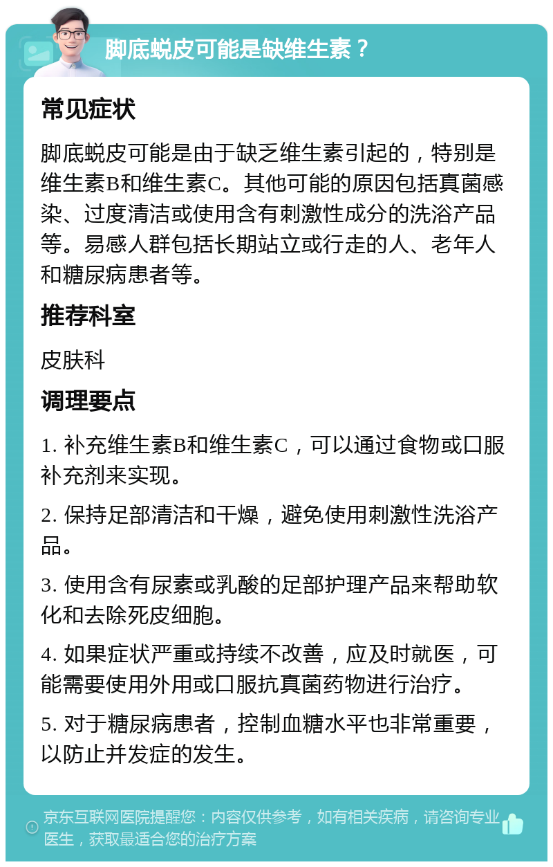 脚底蜕皮可能是缺维生素？ 常见症状 脚底蜕皮可能是由于缺乏维生素引起的，特别是维生素B和维生素C。其他可能的原因包括真菌感染、过度清洁或使用含有刺激性成分的洗浴产品等。易感人群包括长期站立或行走的人、老年人和糖尿病患者等。 推荐科室 皮肤科 调理要点 1. 补充维生素B和维生素C，可以通过食物或口服补充剂来实现。 2. 保持足部清洁和干燥，避免使用刺激性洗浴产品。 3. 使用含有尿素或乳酸的足部护理产品来帮助软化和去除死皮细胞。 4. 如果症状严重或持续不改善，应及时就医，可能需要使用外用或口服抗真菌药物进行治疗。 5. 对于糖尿病患者，控制血糖水平也非常重要，以防止并发症的发生。