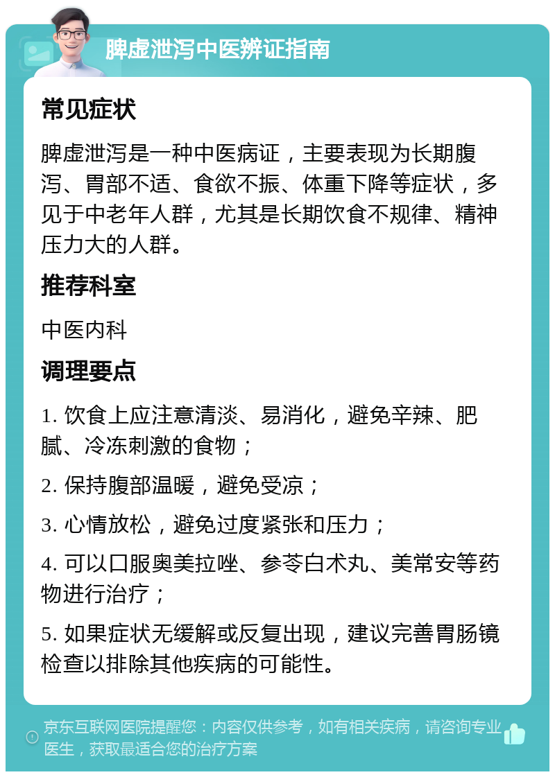 脾虚泄泻中医辨证指南 常见症状 脾虚泄泻是一种中医病证，主要表现为长期腹泻、胃部不适、食欲不振、体重下降等症状，多见于中老年人群，尤其是长期饮食不规律、精神压力大的人群。 推荐科室 中医内科 调理要点 1. 饮食上应注意清淡、易消化，避免辛辣、肥腻、冷冻刺激的食物； 2. 保持腹部温暖，避免受凉； 3. 心情放松，避免过度紧张和压力； 4. 可以口服奥美拉唑、参苓白术丸、美常安等药物进行治疗； 5. 如果症状无缓解或反复出现，建议完善胃肠镜检查以排除其他疾病的可能性。