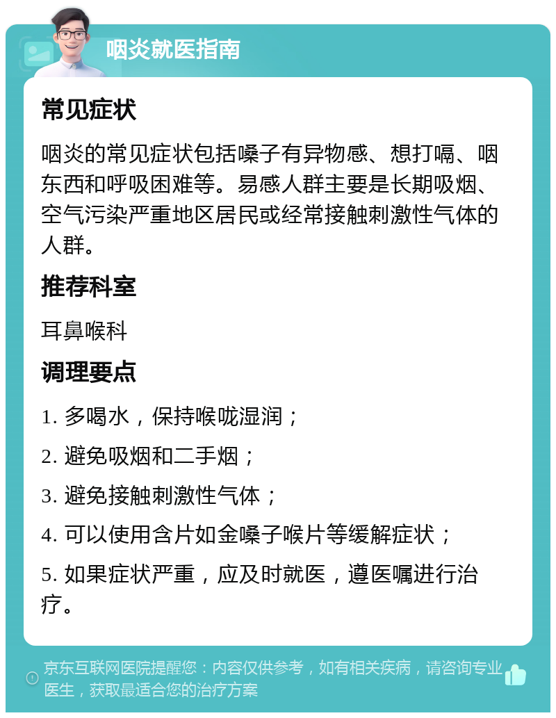 咽炎就医指南 常见症状 咽炎的常见症状包括嗓子有异物感、想打嗝、咽东西和呼吸困难等。易感人群主要是长期吸烟、空气污染严重地区居民或经常接触刺激性气体的人群。 推荐科室 耳鼻喉科 调理要点 1. 多喝水，保持喉咙湿润； 2. 避免吸烟和二手烟； 3. 避免接触刺激性气体； 4. 可以使用含片如金嗓子喉片等缓解症状； 5. 如果症状严重，应及时就医，遵医嘱进行治疗。