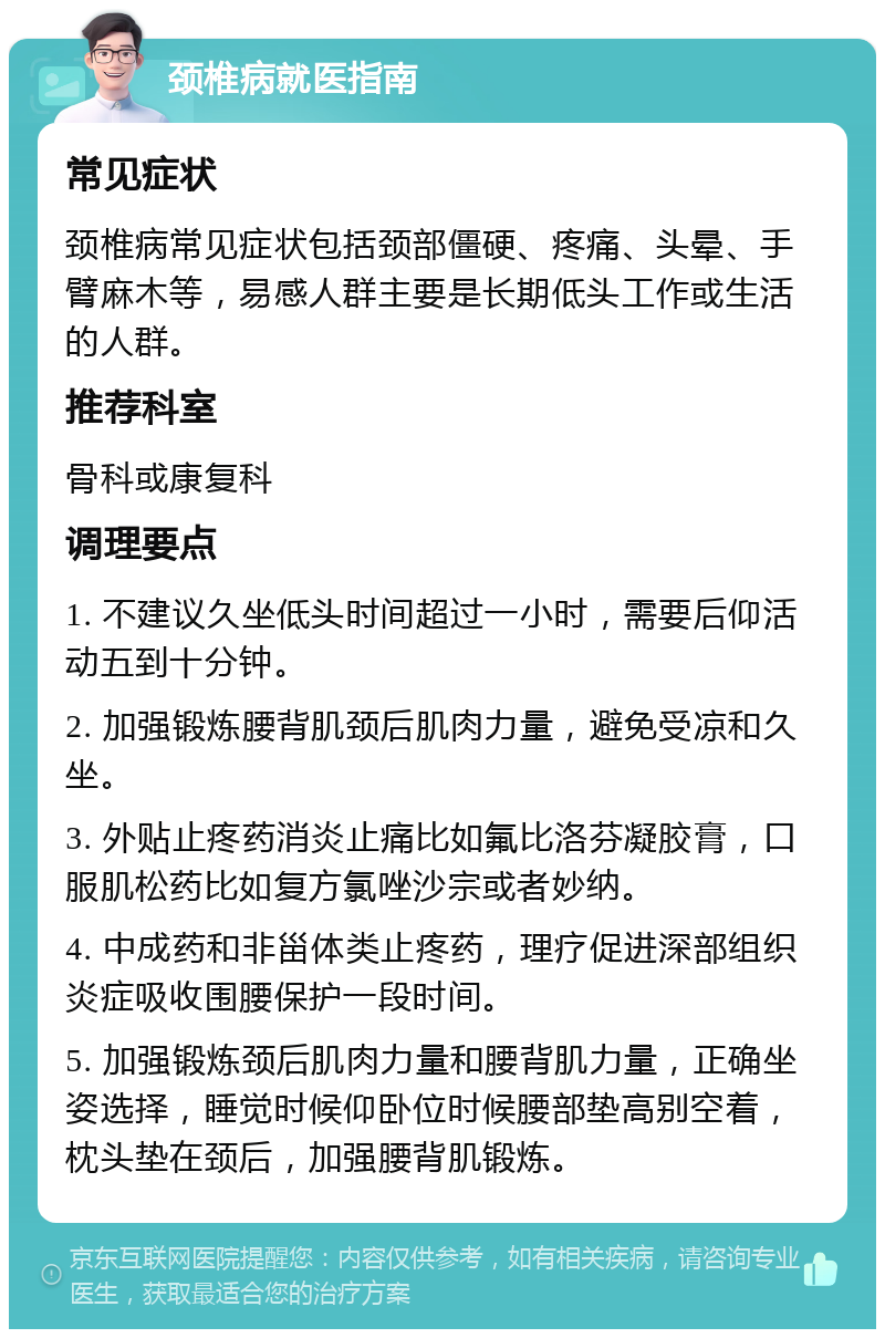 颈椎病就医指南 常见症状 颈椎病常见症状包括颈部僵硬、疼痛、头晕、手臂麻木等，易感人群主要是长期低头工作或生活的人群。 推荐科室 骨科或康复科 调理要点 1. 不建议久坐低头时间超过一小时，需要后仰活动五到十分钟。 2. 加强锻炼腰背肌颈后肌肉力量，避免受凉和久坐。 3. 外贴止疼药消炎止痛比如氟比洛芬凝胶膏，口服肌松药比如复方氯唑沙宗或者妙纳。 4. 中成药和非甾体类止疼药，理疗促进深部组织炎症吸收围腰保护一段时间。 5. 加强锻炼颈后肌肉力量和腰背肌力量，正确坐姿选择，睡觉时候仰卧位时候腰部垫高别空着，枕头垫在颈后，加强腰背肌锻炼。