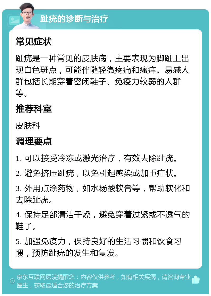 趾疣的诊断与治疗 常见症状 趾疣是一种常见的皮肤病，主要表现为脚趾上出现白色斑点，可能伴随轻微疼痛和瘙痒。易感人群包括长期穿着密闭鞋子、免疫力较弱的人群等。 推荐科室 皮肤科 调理要点 1. 可以接受冷冻或激光治疗，有效去除趾疣。 2. 避免挤压趾疣，以免引起感染或加重症状。 3. 外用点涂药物，如水杨酸软膏等，帮助软化和去除趾疣。 4. 保持足部清洁干燥，避免穿着过紧或不透气的鞋子。 5. 加强免疫力，保持良好的生活习惯和饮食习惯，预防趾疣的发生和复发。