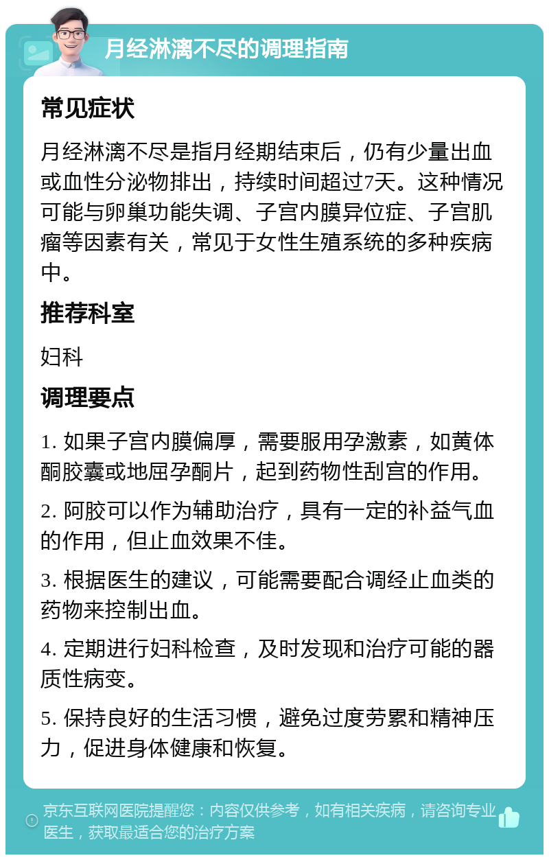 月经淋漓不尽的调理指南 常见症状 月经淋漓不尽是指月经期结束后，仍有少量出血或血性分泌物排出，持续时间超过7天。这种情况可能与卵巢功能失调、子宫内膜异位症、子宫肌瘤等因素有关，常见于女性生殖系统的多种疾病中。 推荐科室 妇科 调理要点 1. 如果子宫内膜偏厚，需要服用孕激素，如黄体酮胶囊或地屈孕酮片，起到药物性刮宫的作用。 2. 阿胶可以作为辅助治疗，具有一定的补益气血的作用，但止血效果不佳。 3. 根据医生的建议，可能需要配合调经止血类的药物来控制出血。 4. 定期进行妇科检查，及时发现和治疗可能的器质性病变。 5. 保持良好的生活习惯，避免过度劳累和精神压力，促进身体健康和恢复。