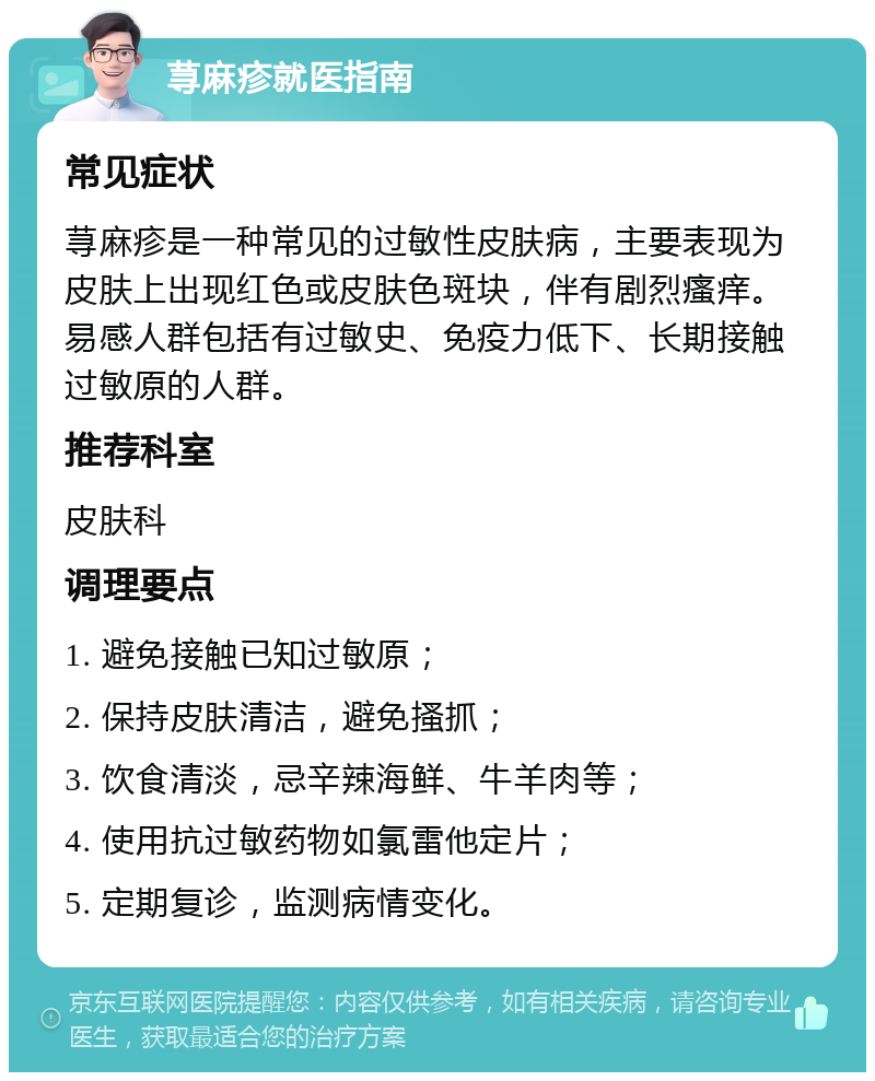 荨麻疹就医指南 常见症状 荨麻疹是一种常见的过敏性皮肤病，主要表现为皮肤上出现红色或皮肤色斑块，伴有剧烈瘙痒。易感人群包括有过敏史、免疫力低下、长期接触过敏原的人群。 推荐科室 皮肤科 调理要点 1. 避免接触已知过敏原； 2. 保持皮肤清洁，避免搔抓； 3. 饮食清淡，忌辛辣海鲜、牛羊肉等； 4. 使用抗过敏药物如氯雷他定片； 5. 定期复诊，监测病情变化。