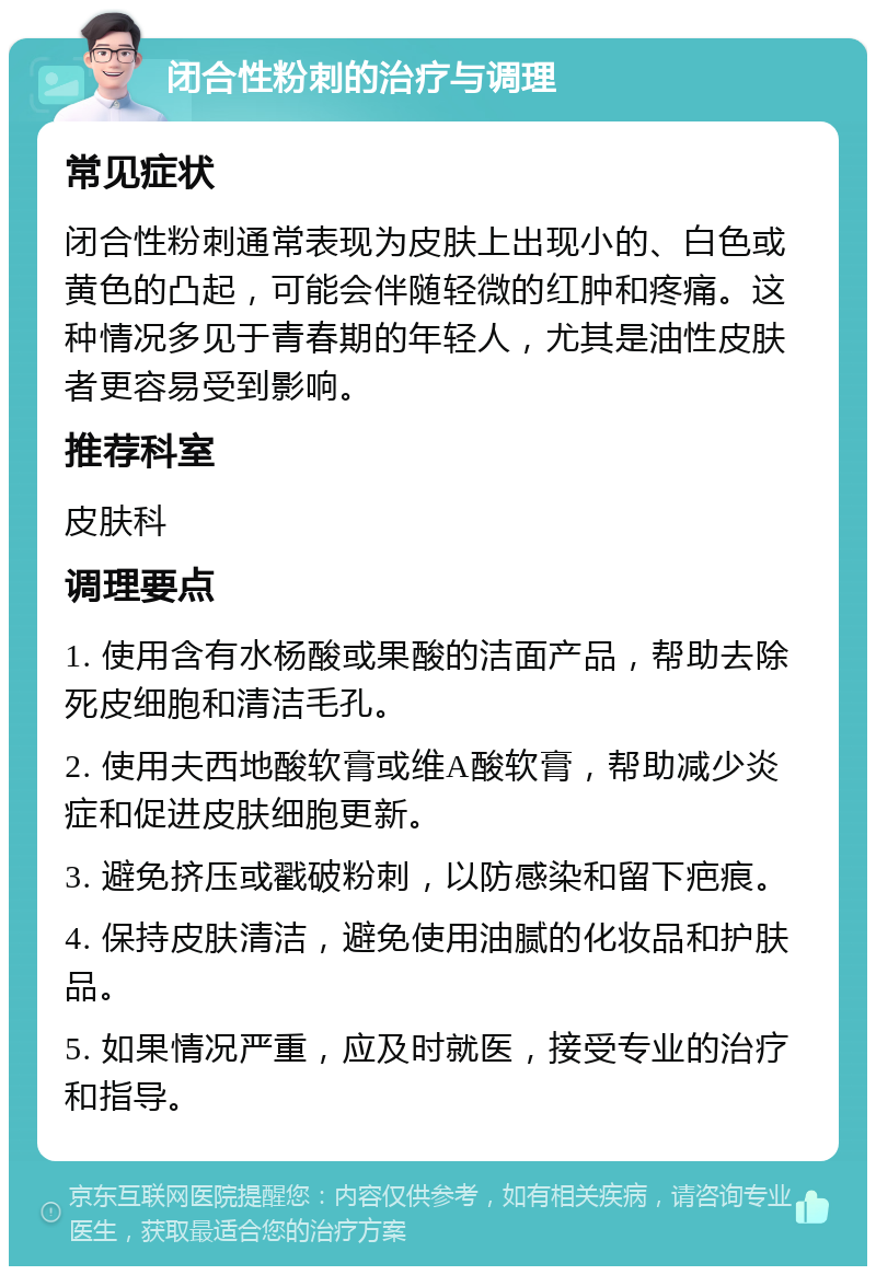 闭合性粉刺的治疗与调理 常见症状 闭合性粉刺通常表现为皮肤上出现小的、白色或黄色的凸起，可能会伴随轻微的红肿和疼痛。这种情况多见于青春期的年轻人，尤其是油性皮肤者更容易受到影响。 推荐科室 皮肤科 调理要点 1. 使用含有水杨酸或果酸的洁面产品，帮助去除死皮细胞和清洁毛孔。 2. 使用夫西地酸软膏或维A酸软膏，帮助减少炎症和促进皮肤细胞更新。 3. 避免挤压或戳破粉刺，以防感染和留下疤痕。 4. 保持皮肤清洁，避免使用油腻的化妆品和护肤品。 5. 如果情况严重，应及时就医，接受专业的治疗和指导。