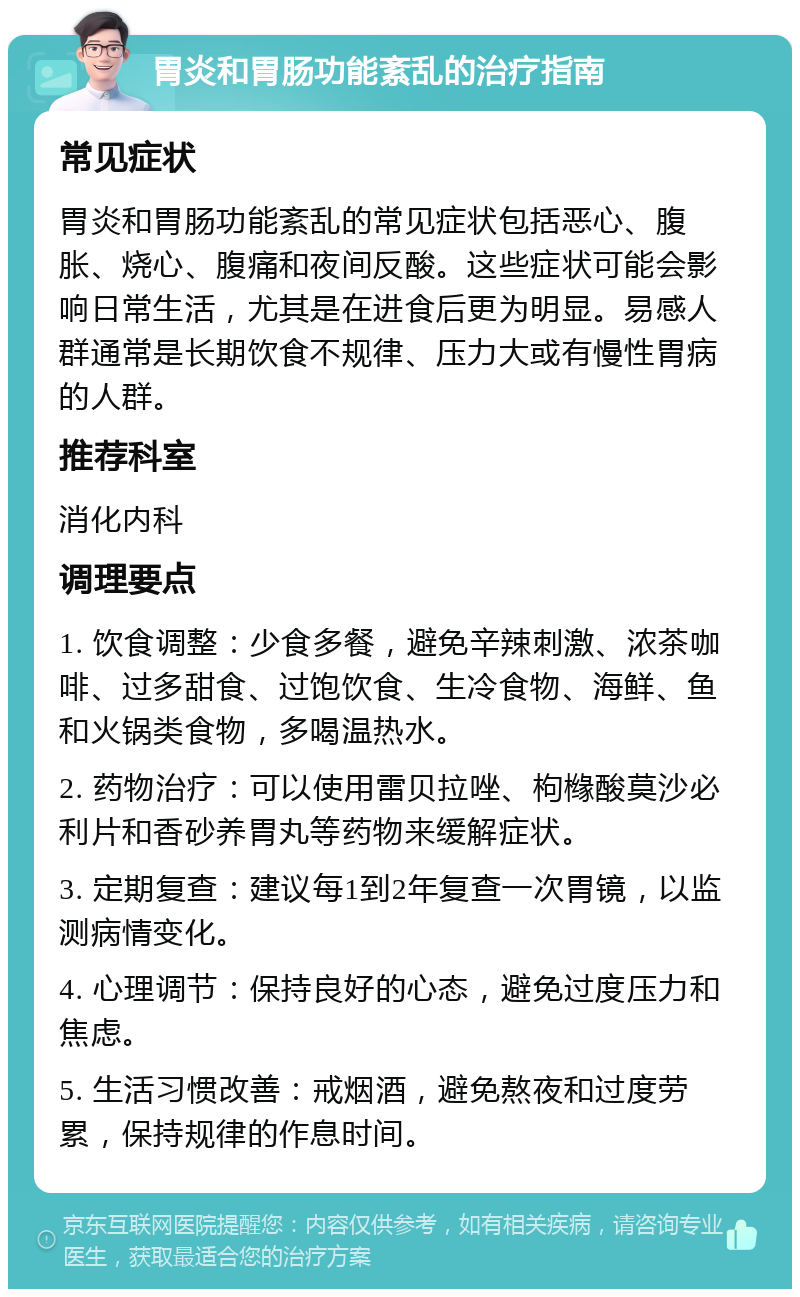 胃炎和胃肠功能紊乱的治疗指南 常见症状 胃炎和胃肠功能紊乱的常见症状包括恶心、腹胀、烧心、腹痛和夜间反酸。这些症状可能会影响日常生活，尤其是在进食后更为明显。易感人群通常是长期饮食不规律、压力大或有慢性胃病的人群。 推荐科室 消化内科 调理要点 1. 饮食调整：少食多餐，避免辛辣刺激、浓茶咖啡、过多甜食、过饱饮食、生冷食物、海鲜、鱼和火锅类食物，多喝温热水。 2. 药物治疗：可以使用雷贝拉唑、枸橼酸莫沙必利片和香砂养胃丸等药物来缓解症状。 3. 定期复查：建议每1到2年复查一次胃镜，以监测病情变化。 4. 心理调节：保持良好的心态，避免过度压力和焦虑。 5. 生活习惯改善：戒烟酒，避免熬夜和过度劳累，保持规律的作息时间。