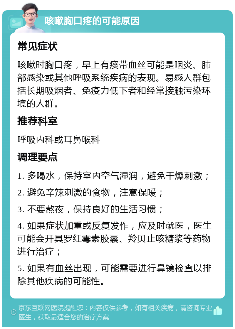 咳嗽胸口疼的可能原因 常见症状 咳嗽时胸口疼，早上有痰带血丝可能是咽炎、肺部感染或其他呼吸系统疾病的表现。易感人群包括长期吸烟者、免疫力低下者和经常接触污染环境的人群。 推荐科室 呼吸内科或耳鼻喉科 调理要点 1. 多喝水，保持室内空气湿润，避免干燥刺激； 2. 避免辛辣刺激的食物，注意保暖； 3. 不要熬夜，保持良好的生活习惯； 4. 如果症状加重或反复发作，应及时就医，医生可能会开具罗红霉素胶囊、羚贝止咳糖浆等药物进行治疗； 5. 如果有血丝出现，可能需要进行鼻镜检查以排除其他疾病的可能性。