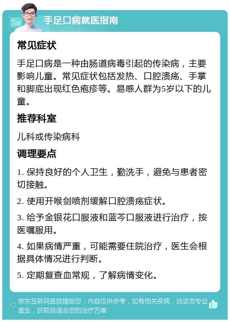 手足口病就医指南 常见症状 手足口病是一种由肠道病毒引起的传染病，主要影响儿童。常见症状包括发热、口腔溃疡、手掌和脚底出现红色疱疹等。易感人群为5岁以下的儿童。 推荐科室 儿科或传染病科 调理要点 1. 保持良好的个人卫生，勤洗手，避免与患者密切接触。 2. 使用开喉剑喷剂缓解口腔溃疡症状。 3. 给予金银花口服液和蓝芩口服液进行治疗，按医嘱服用。 4. 如果病情严重，可能需要住院治疗，医生会根据具体情况进行判断。 5. 定期复查血常规，了解病情变化。